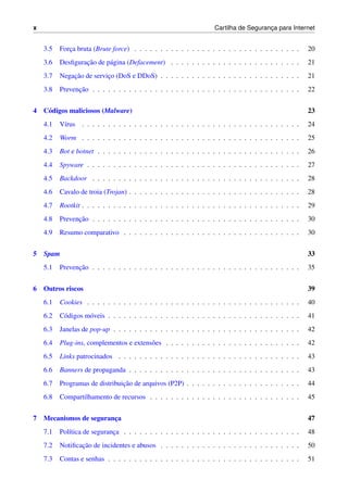 x Cartilha de Seguranc¸a para Internet
3.5 Forc¸a bruta (Brute force) . . . . . . . . . . . . . . . . . . . . . . . . . . . . . . . . 20
3.6 Desﬁgurac¸˜ao de p´agina (Defacement) . . . . . . . . . . . . . . . . . . . . . . . . . 21
3.7 Negac¸˜ao de servic¸o (DoS e DDoS) . . . . . . . . . . . . . . . . . . . . . . . . . . . 21
3.8 Prevenc¸˜ao . . . . . . . . . . . . . . . . . . . . . . . . . . . . . . . . . . . . . . . . 22
4 C´odigos maliciosos (Malware) 23
4.1 V´ırus . . . . . . . . . . . . . . . . . . . . . . . . . . . . . . . . . . . . . . . . . . 24
4.2 Worm . . . . . . . . . . . . . . . . . . . . . . . . . . . . . . . . . . . . . . . . . . 25
4.3 Bot e botnet . . . . . . . . . . . . . . . . . . . . . . . . . . . . . . . . . . . . . . . 26
4.4 Spyware . . . . . . . . . . . . . . . . . . . . . . . . . . . . . . . . . . . . . . . . . 27
4.5 Backdoor . . . . . . . . . . . . . . . . . . . . . . . . . . . . . . . . . . . . . . . . 28
4.6 Cavalo de troia (Trojan) . . . . . . . . . . . . . . . . . . . . . . . . . . . . . . . . . 28
4.7 Rootkit . . . . . . . . . . . . . . . . . . . . . . . . . . . . . . . . . . . . . . . . . . 29
4.8 Prevenc¸˜ao . . . . . . . . . . . . . . . . . . . . . . . . . . . . . . . . . . . . . . . . 30
4.9 Resumo comparativo . . . . . . . . . . . . . . . . . . . . . . . . . . . . . . . . . . 30
5 Spam 33
5.1 Prevenc¸˜ao . . . . . . . . . . . . . . . . . . . . . . . . . . . . . . . . . . . . . . . . 35
6 Outros riscos 39
6.1 Cookies . . . . . . . . . . . . . . . . . . . . . . . . . . . . . . . . . . . . . . . . . 40
6.2 C´odigos m´oveis . . . . . . . . . . . . . . . . . . . . . . . . . . . . . . . . . . . . . 41
6.3 Janelas de pop-up . . . . . . . . . . . . . . . . . . . . . . . . . . . . . . . . . . . . 42
6.4 Plug-ins, complementos e extens˜oes . . . . . . . . . . . . . . . . . . . . . . . . . . 42
6.5 Links patrocinados . . . . . . . . . . . . . . . . . . . . . . . . . . . . . . . . . . . 43
6.6 Banners de propaganda . . . . . . . . . . . . . . . . . . . . . . . . . . . . . . . . . 43
6.7 Programas de distribuic¸˜ao de arquivos (P2P) . . . . . . . . . . . . . . . . . . . . . . 44
6.8 Compartilhamento de recursos . . . . . . . . . . . . . . . . . . . . . . . . . . . . . 45
7 Mecanismos de seguranc¸a 47
7.1 Pol´ıtica de seguranc¸a . . . . . . . . . . . . . . . . . . . . . . . . . . . . . . . . . . 48
7.2 Notiﬁcac¸˜ao de incidentes e abusos . . . . . . . . . . . . . . . . . . . . . . . . . . . 50
7.3 Contas e senhas . . . . . . . . . . . . . . . . . . . . . . . . . . . . . . . . . . . . . 51
 