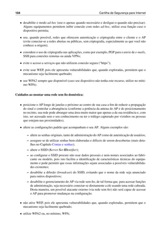 104 Cartilha de Seguranc¸a para Internet
• desabilite o modo ad-hoc (use-o apenas quando necess´ario e desligue-o quando n˜ao precisar).
Alguns equipamentos permitem inibir conex˜ao com redes ad-hoc, utilize essa func¸˜ao caso o
dispositivo permita;
• use, quando poss´ıvel, redes que oferecem autenticac¸˜ao e criptograﬁa entre o cliente e o AP
(evite conectar-se a redes abertas ou p´ublicas, sem criptograﬁa, especialmente as que vocˆe n˜ao
conhece a origem);
• considere o uso de criptograﬁa nas aplicac¸˜oes, como por exemplo, PGP para o envio de e-mails,
SSH para conex˜oes remotas ou ainda VPNs;
• evite o acesso a servic¸os que n˜ao utilizem conex˜ao segura (“https”);
• evite usar WEP, pois ele apresenta vulnerabilidades que, quando exploradas, permitem que o
mecanismo seja facilmente quebrado;
• use WPA2 sempre que dispon´ıvel (caso seu dispositivo n˜ao tenha este recurso, utilize no m´ıni-
mo WPA).
Cuidados ao montar uma rede sem ﬁo dom´estica:
• posicione o AP longe de janelas e pr´oximo ao centro de sua casa a ﬁm de reduzir a propagac¸˜ao
do sinal e controlar a abrangˆencia (conforme a potˆencia da antena do AP e do posicionamento
no recinto, sua rede pode abranger uma ´area muito maior que apenas a da sua residˆencia e, com
isto, ser acessada sem o seu conhecimento ou ter o tr´afego capturado por vizinhos ou pessoas
que estejam nas proximidades);
• altere as conﬁgurac¸˜oes padr˜ao que acompanham o seu AP. Alguns exemplos s˜ao:
– altere as senhas originais, tanto de administrac¸˜ao do AP como de autenticac¸˜ao de usu´arios;
– assegure-se de utilizar senhas bem elaboradas e dif´ıceis de serem descobertas (mais deta-
lhes no Cap´ıtulo Contas e senhas);
– altere o SSID (Server Set IDentiﬁer);
– ao conﬁgurar o SSID procure n˜ao usar dados pessoais e nem nomes associados ao fabri-
cante ou modelo, pois isto facilita a identiﬁcac¸˜ao de caracter´ısticas t´ecnicas do equipa-
mento e pode permitir que essas informac¸˜oes sejam associadas a poss´ıveis vulnerabilida-
des existentes;
– desabilite a difus˜ao (broadcast) do SSID, evitando que o nome da rede seja anunciado
para outros dispositivos;
– desabilite o gerenciamento do AP via rede sem ﬁo, de tal forma que, para acessar func¸˜oes
de administrac¸˜ao, seja necess´ario conectar-se diretamente a ele usando uma rede cabeada.
Desta maneira, um poss´ıvel atacante externo (via rede sem ﬁo) n˜ao ser´a capaz de acessar
o AP para promover mudanc¸as na conﬁgurac¸˜ao.
• n˜ao ative WEP, pois ele apresenta vulnerabilidades que, quando exploradas, permitem que o
mecanismo seja facilmente quebrado;
• utilize WPA2 ou, no m´ınimo, WPA;
 