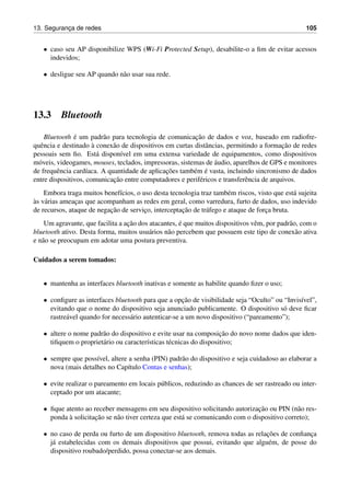 13. Seguranc¸a de redes 105
• caso seu AP disponibilize WPS (Wi-Fi Protected Setup), desabilite-o a ﬁm de evitar acessos
indevidos;
• desligue seu AP quando n˜ao usar sua rede.
13.3 Bluetooth
Bluetooth ´e um padr˜ao para tecnologia de comunicac¸˜ao de dados e voz, baseado em radiofre-
quˆencia e destinado `a conex˜ao de dispositivos em curtas distˆancias, permitindo a formac¸˜ao de redes
pessoais sem ﬁo. Est´a dispon´ıvel em uma extensa variedade de equipamentos, como dispositivos
m´oveis, videogames, mouses, teclados, impressoras, sistemas de ´audio, aparelhos de GPS e monitores
de frequˆencia card´ıaca. A quantidade de aplicac¸˜oes tamb´em ´e vasta, incluindo sincronismo de dados
entre dispositivos, comunicac¸˜ao entre computadores e perif´ericos e transferˆencia de arquivos.
Embora traga muitos benef´ıcios, o uso desta tecnologia traz tamb´em riscos, visto que est´a sujeita
`as v´arias ameac¸as que acompanham as redes em geral, como varredura, furto de dados, uso indevido
de recursos, ataque de negac¸˜ao de servic¸o, interceptac¸˜ao de tr´afego e ataque de forc¸a bruta.
Um agravante, que facilita a ac¸˜ao dos atacantes, ´e que muitos dispositivos vˆem, por padr˜ao, com o
bluetooth ativo. Desta forma, muitos usu´arios n˜ao percebem que possuem este tipo de conex˜ao ativa
e n˜ao se preocupam em adotar uma postura preventiva.
Cuidados a serem tomados:
• mantenha as interfaces bluetooth inativas e somente as habilite quando ﬁzer o uso;
• conﬁgure as interfaces bluetooth para que a opc¸˜ao de visibilidade seja “Oculto” ou “Invis´ıvel”,
evitando que o nome do dispositivo seja anunciado publicamente. O dispositivo s´o deve ﬁcar
rastre´avel quando for necess´ario autenticar-se a um novo dispositivo (“pareamento”);
• altere o nome padr˜ao do dispositivo e evite usar na composic¸˜ao do novo nome dados que iden-
tiﬁquem o propriet´ario ou caracter´ısticas t´ecnicas do dispositivo;
• sempre que poss´ıvel, altere a senha (PIN) padr˜ao do dispositivo e seja cuidadoso ao elaborar a
nova (mais detalhes no Cap´ıtulo Contas e senhas);
• evite realizar o pareamento em locais p´ublicos, reduzindo as chances de ser rastreado ou inter-
ceptado por um atacante;
• ﬁque atento ao receber mensagens em seu dispositivo solicitando autorizac¸˜ao ou PIN (n˜ao res-
ponda `a solicitac¸˜ao se n˜ao tiver certeza que est´a se comunicando com o dispositivo correto);
• no caso de perda ou furto de um dispositivo bluetooth, remova todas as relac¸˜oes de conﬁanc¸a
j´a estabelecidas com os demais dispositivos que possui, evitando que algu´em, de posse do
dispositivo roubado/perdido, possa conectar-se aos demais.
 