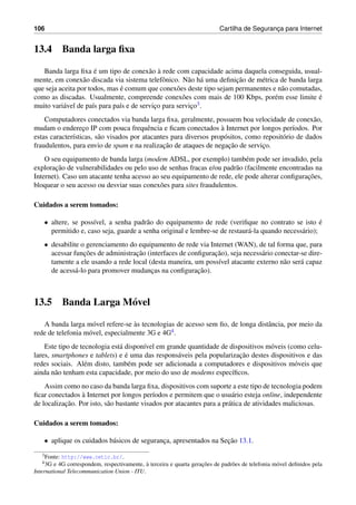 106 Cartilha de Seguranc¸a para Internet
13.4 Banda larga ﬁxa
Banda larga ﬁxa ´e um tipo de conex˜ao `a rede com capacidade acima daquela conseguida, usual-
mente, em conex˜ao discada via sistema telefˆonico. N˜ao h´a uma deﬁnic¸˜ao de m´etrica de banda larga
que seja aceita por todos, mas ´e comum que conex˜oes deste tipo sejam permanentes e n˜ao comutadas,
como as discadas. Usualmente, compreende conex˜oes com mais de 100 Kbps, por´em esse limite ´e
muito vari´avel de pa´ıs para pa´ıs e de servic¸o para servic¸o3.
Computadores conectados via banda larga ﬁxa, geralmente, possuem boa velocidade de conex˜ao,
mudam o enderec¸o IP com pouca frequˆencia e ﬁcam conectados `a Internet por longos per´ıodos. Por
estas caracter´ısticas, s˜ao visados por atacantes para diversos prop´ositos, como reposit´orio de dados
fraudulentos, para envio de spam e na realizac¸˜ao de ataques de negac¸˜ao de servic¸o.
O seu equipamento de banda larga (modem ADSL, por exemplo) tamb´em pode ser invadido, pela
explorac¸˜ao de vulnerabilidades ou pelo uso de senhas fracas e/ou padr˜ao (facilmente encontradas na
Internet). Caso um atacante tenha acesso ao seu equipamento de rede, ele pode alterar conﬁgurac¸˜oes,
bloquear o seu acesso ou desviar suas conex˜oes para sites fraudulentos.
Cuidados a serem tomados:
• altere, se poss´ıvel, a senha padr˜ao do equipamento de rede (veriﬁque no contrato se isto ´e
permitido e, caso seja, guarde a senha original e lembre-se de restaur´a-la quando necess´ario);
• desabilite o gerenciamento do equipamento de rede via Internet (WAN), de tal forma que, para
acessar func¸˜oes de administrac¸˜ao (interfaces de conﬁgurac¸˜ao), seja necess´ario conectar-se dire-
tamente a ele usando a rede local (desta maneira, um poss´ıvel atacante externo n˜ao ser´a capaz
de acess´a-lo para promover mudanc¸as na conﬁgurac¸˜ao).
13.5 Banda Larga M´ovel
A banda larga m´ovel refere-se `as tecnologias de acesso sem ﬁo, de longa distˆancia, por meio da
rede de telefonia m´ovel, especialmente 3G e 4G4.
Este tipo de tecnologia est´a dispon´ıvel em grande quantidade de dispositivos m´oveis (como celu-
lares, smartphones e tablets) e ´e uma das respons´aveis pela popularizac¸˜ao destes dispositivos e das
redes sociais. Al´em disto, tamb´em pode ser adicionada a computadores e dispositivos m´oveis que
ainda n˜ao tenham esta capacidade, por meio do uso de modems espec´ıﬁcos.
Assim como no caso da banda larga ﬁxa, dispositivos com suporte a este tipo de tecnologia podem
ﬁcar conectados `a Internet por longos per´ıodos e permitem que o usu´ario esteja online, independente
de localizac¸˜ao. Por isto, s˜ao bastante visados por atacantes para a pr´atica de atividades maliciosas.
Cuidados a serem tomados:
• aplique os cuidados b´asicos de seguranc¸a, apresentados na Sec¸˜ao 13.1.
3Fonte: http://www.cetic.br/.
43G e 4G correspondem, respectivamente, `a terceira e quarta gerac¸˜oes de padr˜oes de telefonia m´ovel deﬁnidos pela
International Telecommunication Union - ITU.
 