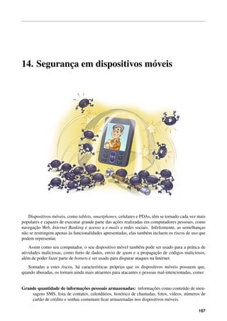 14. Seguranc¸a em dispositivos m´oveis
Dispositivos m´oveis, como tablets, smartphones, celulares e PDAs, tˆem se tornado cada vez mais
populares e capazes de executar grande parte das ac¸˜oes realizadas em computadores pessoais, como
navegac¸˜ao Web, Internet Banking e acesso a e-mails e redes sociais. Infelizmente, as semelhanc¸as
n˜ao se restringem apenas `as funcionalidades apresentadas, elas tamb´em incluem os riscos de uso que
podem representar.
Assim como seu computador, o seu dispositivo m´ovel tamb´em pode ser usado para a pr´atica de
atividades maliciosas, como furto de dados, envio de spam e a propagac¸˜ao de c´odigos maliciosos,
al´em de poder fazer parte de botnets e ser usado para disparar ataques na Internet.
Somadas a estes riscos, h´a caracter´ısticas pr´oprias que os dispositivos m´oveis possuem que,
quando abusadas, os tornam ainda mais atraentes para atacantes e pessoas mal-intencionadas, como:
Grande quantidade de informac¸˜oes pessoais armazenadas: informac¸˜oes como conte´udo de men-
sagens SMS, lista de contatos, calend´arios, hist´orico de chamadas, fotos, v´ıdeos, n´umeros de
cart˜ao de cr´edito e senhas costumam ﬁcar armazenadas nos dispositivos m´oveis.
107
 