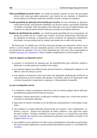108 Cartilha de Seguranc¸a para Internet
Maior possibilidade de perda e furto: em virtude do tamanho reduzido, do alto valor que podem
possuir, pelo status que podem representar e por estarem em uso constante, os dispositivos
m´oveis podem ser facilmente esquecidos, perdidos ou atrair a atenc¸˜ao de assaltantes.
Grande quantidade de aplicac¸˜oes desenvolvidas por terceiros: h´a uma inﬁnidade de aplicac¸˜oes
sendo desenvolvidas, para diferentes ﬁnalidades, por diversos autores e que podem facilmente
ser obtidas e instaladas. Entre elas podem existir aplicac¸˜oes com erros de implementac¸˜ao, n˜ao
conﬁ´aveis ou especiﬁcamente desenvolvidas para execuc¸˜ao de atividades maliciosas.
Rapidez de substituic¸˜ao dos modelos: em virtude da grande quantidade de novos lanc¸amentos, do
desejo dos usu´arios de ter o modelo mais recente e de pacotes promocionais oferecidos pe-
las operadoras de telefonia, os dispositivos m´oveis costumam ser rapidamente substitu´ıdos e
descartados, sem que nenhum tipo de cuidado seja tomado com os dados nele gravados.
De forma geral, os cuidados que vocˆe deve tomar para proteger seus dispositivos m´oveis s˜ao os
mesmos a serem tomados com seu computador pessoal, como mantˆe-lo sempre atualizado e utili-
zar mecanismos de seguranc¸a. Por isto ´e muito importante que vocˆe siga as dicas apresentadas no
Cap´ıtulo Seguranc¸a de computadores. Outros cuidados complementares a serem tomados s˜ao:
Antes de adquirir seu dispositivo m´ovel:
• considere os mecanismos de seguranc¸a que s˜ao disponibilizadas pelos diferentes modelos e
fabricantes e escolha aquele que considerar mais seguro;
• caso opte por adquirir um modelo j´a usado, procure restaurar as conﬁgurac¸˜oes originais, ou “de
f´abrica”, antes de comec¸ar a us´a-lo;
• evite adquirir um dispositivo m´ovel que tenha sido ilegalmente desbloqueado (jailbreak) ou
cujas permiss˜oes de acesso tenham sido alteradas. Esta pr´atica, al´em de ser ilegal, pode violar
os termos de garantia e comprometer a seguranc¸a e o funcionamento do aparelho.
Ao usar seu dispositivo m´ovel:
• se dispon´ıvel, instale um programa antimalware antes de instalar qualquer tipo de aplicac¸˜ao,
principalmente aquelas desenvolvidas por terceiros;
• mantenha o sistema operacional e as aplicac¸˜oes instaladas sempre com a vers˜ao mais recente e
com todas as atualizac¸˜oes aplicadas;
• ﬁque atento `as not´ıcias veiculadas no site do fabricante, principalmente as relacionadas `a segu-
ranc¸a;
• seja cuidadoso ao instalar aplicac¸˜oes desenvolvidas por terceiros, como complementos, ex-
tens˜oes e plug-ins. Procure usar aplicac¸˜oes de fontes conﬁ´aveis e que sejam bem avalia-
das pelos usu´arios. Veriﬁque coment´arios de outros usu´arios e se as permiss˜oes necess´arias
para a execuc¸˜ao s˜ao coerentes com a destinac¸˜ao da aplicac¸˜ao (mais detalhes na Sec¸˜ao 6.4 do
Cap´ıtulo Outros riscos);
• seja cuidadoso ao usar aplicativos de redes sociais, principalmente os baseados em geolocaliza-
c¸˜ao, pois isto pode comprometer a sua privacidade (mais detalhes na Sec¸˜ao 11.1 do Cap´ıtulo Pri-
vacidade).
 
