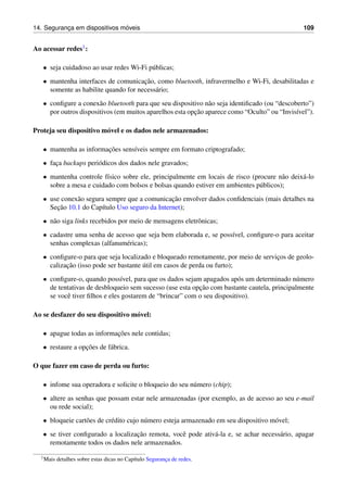 14. Seguranc¸a em dispositivos m´oveis 109
Ao acessar redes1:
• seja cuidadoso ao usar redes Wi-Fi p´ublicas;
• mantenha interfaces de comunicac¸˜ao, como bluetooth, infravermelho e Wi-Fi, desabilitadas e
somente as habilite quando for necess´ario;
• conﬁgure a conex˜ao bluetooth para que seu dispositivo n˜ao seja identiﬁcado (ou “descoberto”)
por outros dispositivos (em muitos aparelhos esta opc¸˜ao aparece como “Oculto” ou “Invis´ıvel”).
Proteja seu dispositivo m´ovel e os dados nele armazenados:
• mantenha as informac¸˜oes sens´ıveis sempre em formato criptografado;
• fac¸a backups peri´odicos dos dados nele gravados;
• mantenha controle f´ısico sobre ele, principalmente em locais de risco (procure n˜ao deix´a-lo
sobre a mesa e cuidado com bolsos e bolsas quando estiver em ambientes p´ublicos);
• use conex˜ao segura sempre que a comunicac¸˜ao envolver dados conﬁdenciais (mais detalhes na
Sec¸˜ao 10.1 do Cap´ıtulo Uso seguro da Internet);
• n˜ao siga links recebidos por meio de mensagens eletrˆonicas;
• cadastre uma senha de acesso que seja bem elaborada e, se poss´ıvel, conﬁgure-o para aceitar
senhas complexas (alfanum´ericas);
• conﬁgure-o para que seja localizado e bloqueado remotamente, por meio de servic¸os de geolo-
calizac¸˜ao (isso pode ser bastante ´util em casos de perda ou furto);
• conﬁgure-o, quando poss´ıvel, para que os dados sejam apagados ap´os um determinado n´umero
de tentativas de desbloqueio sem sucesso (use esta opc¸˜ao com bastante cautela, principalmente
se vocˆe tiver ﬁlhos e eles gostarem de “brincar” com o seu dispositivo).
Ao se desfazer do seu dispositivo m´ovel:
• apague todas as informac¸˜oes nele contidas;
• restaure a opc¸˜oes de f´abrica.
O que fazer em caso de perda ou furto:
• infome sua operadora e solicite o bloqueio do seu n´umero (chip);
• altere as senhas que possam estar nele armazenadas (por exemplo, as de acesso ao seu e-mail
ou rede social);
• bloqueie cart˜oes de cr´edito cujo n´umero esteja armazenado em seu dispositivo m´ovel;
• se tiver conﬁgurado a localizac¸˜ao remota, vocˆe pode ativ´a-la e, se achar necess´ario, apagar
remotamente todos os dados nele armazenados.
1Mais detalhes sobre estas dicas no Cap´ıtulo Seguranc¸a de redes.
 