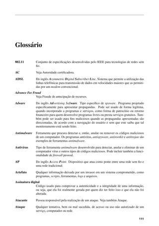 Gloss´ario
802.11 Conjunto de especiﬁcac¸˜oes desenvolvidas pelo IEEE para tecnologias de redes sem
ﬁo.
AC Veja Autoridade certiﬁcadora.
ADSL Do inglˆes Asymmetric Digital Subscriber Line. Sistema que permite a utilizac¸˜ao das
linhas telefˆonicas para transmiss˜ao de dados em velocidades maiores que as permiti-
das por um modem convencional.
Advance Fee Fraud
Veja Fraude de antecipac¸˜ao de recursos.
Adware Do inglˆes Advertising Software. Tipo espec´ıﬁco de spyware. Programa projetado
especiﬁcamente para apresentar propagandas. Pode ser usado de forma leg´ıtima,
quando incorporado a programas e servic¸os, como forma de patroc´ınio ou retorno
ﬁnanceiro para quem desenvolve programas livres ou presta servic¸os gratuitos. Tam-
b´em pode ser usado para ﬁns maliciosos quando as propagandas apresentadas s˜ao
direcionadas, de acordo com a navegac¸˜ao do usu´ario e sem que este saiba que tal
monitoramento est´a sendo feito.
Antimalware Ferramenta que procura detectar e, ent˜ao, anular ou remover os c´odigos maliciosos
de um computador. Os programas antiv´ırus, antispyware, antirootkit e antitrojan s˜ao
exemplos de ferramentas antimalware.
Antiv´ırus Tipo de ferramenta antimalware desenvolvido para detectar, anular e eliminar de um
computador v´ırus e outros tipos de c´odigos maliciosos. Pode incluir tamb´em a funci-
onalidade de ﬁrewall pessoal.
AP Do inglˆes Access Point. Dispositivo que atua como ponte entre uma rede sem ﬁo e
uma rede tradicional.
Artefato Qualquer informac¸˜ao deixada por um invasor em um sistema comprometido, como
programas, scripts, ferramentas, logs e arquivos.
Assinatura digital
C´odigo usado para comprovar a autenticidade e a integridade de uma informac¸˜ao,
ou seja, que ela foi realmente gerada por quem diz ter feito isso e que ela n˜ao foi
alterada.
Atacante Pessoa respons´avel pela realizac¸˜ao de um ataque. Veja tamb´em Ataque.
Ataque Qualquer tentativa, bem ou mal sucedida, de acesso ou uso n˜ao autorizado de um
servic¸o, computador ou rede.
111
 