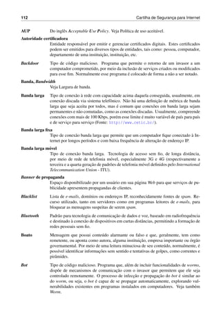 112 Cartilha de Seguranc¸a para Internet
AUP Do inglˆes Acceptable Use Policy. Veja Pol´ıtica de uso aceit´avel.
Autoridade certiﬁcadora
Entidade respons´avel por emitir e gerenciar certiﬁcados digitais. Estes certiﬁcados
podem ser emitidos para diversos tipos de entidades, tais como: pessoa, computador,
departamento de uma instituic¸˜ao, instituic¸˜ao, etc.
Backdoor Tipo de c´odigo malicioso. Programa que permite o retorno de um invasor a um
computador comprometido, por meio da inclus˜ao de servic¸os criados ou modiﬁcados
para esse ﬁm. Normalmente esse programa ´e colocado de forma a n˜ao a ser notado.
Banda, Bandwidth
Veja Largura de banda.
Banda larga Tipo de conex˜ao `a rede com capacidade acima daquela conseguida, usualmente, em
conex˜ao discada via sistema telefˆonico. N˜ao h´a uma deﬁnic¸˜ao de m´etrica de banda
larga que seja aceita por todos, mas ´e comum que conex˜oes em banda larga sejam
permanentes e n˜ao comutadas, como as conex˜oes discadas. Usualmente, compreende
conex˜oes com mais de 100 Kbps, por´em esse limite ´e muito vari´avel de pa´ıs para pa´ıs
e de servic¸o para servic¸o (Fonte: http://www.cetic.br/).
Banda larga ﬁxa
Tipo de conex˜ao banda larga que permite que um computador ﬁque conectado `a In-
ternet por longos per´ıodos e com baixa frequˆencia de alterac¸˜ao de enderec¸o IP.
Banda larga m´ovel
Tipo de conex˜ao banda larga. Tecnologia de acesso sem ﬁo, de longa distˆancia,
por meio de rede de telefonia m´ovel, especialmente 3G e 4G (respectivamente a
terceira e a quarta gerac¸˜ao de padr˜oes de telefonia m´ovel deﬁnidos pelo International
Telecommunication Union - ITU).
Banner de propaganda
Espac¸o disponibilizado por um usu´ario em sua p´agina Web para que servic¸os de pu-
blicidade apresentem propagandas de clientes.
Blacklist Lista de e-mails, dom´ınios ou enderec¸os IP, reconhecidamente fontes de spam. Re-
curso utilizado, tanto em servidores como em programas leitores de e-mails, para
bloquear as mensagens suspeitas de serem spam.
Bluetooth Padr˜ao para tecnologia de comunicac¸˜ao de dados e voz, baseado em radiofrequˆencia
e destinado `a conex˜ao de dispositivos em curtas distˆancias, permitindo a formac¸˜ao de
redes pessoais sem ﬁo.
Boato Mensagem que possui conte´udo alarmante ou falso e que, geralmente, tem como
remetente, ou aponta como autora, alguma instituic¸˜ao, empresa importante ou ´org˜ao
governamental. Por meio de uma leitura minuciosa de seu conte´udo, normalmente, ´e
poss´ıvel identiﬁcar informac¸˜oes sem sentido e tentativas de golpes, como correntes e
pirˆamides.
Bot Tipo de c´odigo malicioso. Programa que, al´em de incluir funcionalidades de worms,
disp˜oe de mecanismos de comunicac¸˜ao com o invasor que permitem que ele seja
controlado remotamente. O processo de infecc¸˜ao e propagac¸˜ao do bot ´e similar ao
do worm, ou seja, o bot ´e capaz de se propagar automaticamente, explorando vul-
nerabilidades existentes em programas instalados em computadores. Veja tamb´em
Worm.
 