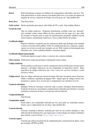 Gloss´ario 113
Botnet Rede formada por centenas ou milhares de computadores infectados com bots. Per-
mite potencializar as ac¸˜oes danosas executadas pelos bots e ser usada em ataques de
negac¸˜ao de servic¸o, esquemas de fraude, envio de spam, etc. Veja tamb´em Bot.
Brute force Veja Forc¸a bruta.
Cable modem Modem projetado para operar sobre linhas de TV a cabo. Veja tamb´em Modem.
Cavalo de troia
Tipo de c´odigo malicioso. Programa normalmente recebido como um “presente”
(por exemplo, cart˜ao virtual, ´album de fotos, protetor de tela, jogo, etc.) que, al´em
de executar as func¸˜oes para as quais foi aparentemente projetado, tamb´em executa
outras func¸˜oes, normalmente maliciosas e sem o conhecimento do usu´ario.
Certiﬁcado digital
Registro eletrˆonico composto por um conjunto de dados que distingue uma entidade
e associa a ela uma chave p´ublica. Pode ser emitido para pessoas, empresas, equipa-
mentos ou servic¸os na rede (por exemplo, um site Web) e pode ser homologado para
diferentes usos, como conﬁdencialidade e assinatura digital.
Certiﬁcado digital autoassinado
Certiﬁcado digital no qual o dono e o emissor s˜ao a mesma entidade.
Chave mestra Senha ´unica usada para proteger (criptografar) outras senhas.
C´odigo malicioso
Termo gen´erico usado para se referir a programas desenvolvidos para executar ac¸˜oes
danosas e atividades maliciosas em um computador ou dispositivo m´ovel. Tipos
espec´ıﬁcos de c´odigos maliciosos s˜ao: v´ırus, worm, bot, spyware, backdoor, cavalo
de troia e rootkit.
C´odigo m´ovel Tipo de c´odigo utilizado por desenvolvedores Web para incorporar maior funciona-
lidade e melhorar a aparˆencia de p´aginas Web. Alguns tipos de c´odigos m´oveis s˜ao:
programas e applets Java, JavaScripts e componentes (ou controles) ActiveX.
Com´ercio eletrˆonico
Qualquer forma de transac¸˜ao comercial onde as partes interagem eletronicamente.
Conjunto de t´ecnicas e tecnologias computacionais utilizadas para facilitar e executar
transac¸˜oes comerciais de bens e servic¸os por meio da Internet.
Comprometimento
Veja Invas˜ao.
Computador zumbi
Nome dado a um computador infectado por bot, pois pode ser controlado remota-
mente, sem o conhecimento do seu dono. Veja tamb´em Bot.
Conex˜ao discada
Conex˜ao comutada `a Internet, realizada por meio de um modem anal´ogico e uma
linha da rede de telefonia ﬁxa, que requer que o modem disque um n´umero telefˆonico
para realizar o acesso (Fonte: http://www.cetic.br/).
Conex˜ao segura
Conex˜ao que utiliza um protocolo de criptograﬁa para a transmiss˜ao de dados, como
por exemplo, HTTPS ou SSH.
 