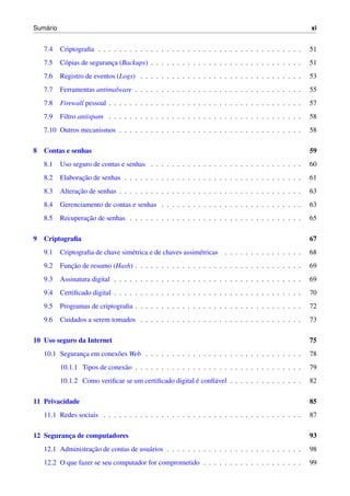 Sum´ario xi
7.4 Criptograﬁa . . . . . . . . . . . . . . . . . . . . . . . . . . . . . . . . . . . . . . . 51
7.5 C´opias de seguranc¸a (Backups) . . . . . . . . . . . . . . . . . . . . . . . . . . . . . 51
7.6 Registro de eventos (Logs) . . . . . . . . . . . . . . . . . . . . . . . . . . . . . . . 53
7.7 Ferramentas antimalware . . . . . . . . . . . . . . . . . . . . . . . . . . . . . . . . 55
7.8 Firewall pessoal . . . . . . . . . . . . . . . . . . . . . . . . . . . . . . . . . . . . . 57
7.9 Filtro antispam . . . . . . . . . . . . . . . . . . . . . . . . . . . . . . . . . . . . . 58
7.10 Outros mecanismos . . . . . . . . . . . . . . . . . . . . . . . . . . . . . . . . . . . 58
8 Contas e senhas 59
8.1 Uso seguro de contas e senhas . . . . . . . . . . . . . . . . . . . . . . . . . . . . . 60
8.2 Elaborac¸˜ao de senhas . . . . . . . . . . . . . . . . . . . . . . . . . . . . . . . . . . 61
8.3 Alterac¸˜ao de senhas . . . . . . . . . . . . . . . . . . . . . . . . . . . . . . . . . . . 63
8.4 Gerenciamento de contas e senhas . . . . . . . . . . . . . . . . . . . . . . . . . . . 63
8.5 Recuperac¸˜ao de senhas . . . . . . . . . . . . . . . . . . . . . . . . . . . . . . . . . 65
9 Criptograﬁa 67
9.1 Criptograﬁa de chave sim´etrica e de chaves assim´etricas . . . . . . . . . . . . . . . 68
9.2 Func¸˜ao de resumo (Hash) . . . . . . . . . . . . . . . . . . . . . . . . . . . . . . . . 69
9.3 Assinatura digital . . . . . . . . . . . . . . . . . . . . . . . . . . . . . . . . . . . . 69
9.4 Certiﬁcado digital . . . . . . . . . . . . . . . . . . . . . . . . . . . . . . . . . . . . 70
9.5 Programas de criptograﬁa . . . . . . . . . . . . . . . . . . . . . . . . . . . . . . . . 72
9.6 Cuidados a serem tomados . . . . . . . . . . . . . . . . . . . . . . . . . . . . . . . 73
10 Uso seguro da Internet 75
10.1 Seguranc¸a em conex˜oes Web . . . . . . . . . . . . . . . . . . . . . . . . . . . . . . 78
10.1.1 Tipos de conex˜ao . . . . . . . . . . . . . . . . . . . . . . . . . . . . . . . . 79
10.1.2 Como veriﬁcar se um certiﬁcado digital ´e conﬁ´avel . . . . . . . . . . . . . . 82
11 Privacidade 85
11.1 Redes sociais . . . . . . . . . . . . . . . . . . . . . . . . . . . . . . . . . . . . . . 87
12 Seguranc¸a de computadores 93
12.1 Administrac¸˜ao de contas de usu´arios . . . . . . . . . . . . . . . . . . . . . . . . . . 98
12.2 O que fazer se seu computador for comprometido . . . . . . . . . . . . . . . . . . . 99
 