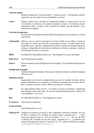 114 Cartilha de Seguranc¸a para Internet
Conta de usu´ario
Tamb´em chamada de “nome de usu´ario” e “nome de login”. Corresponde `a identiﬁ-
cac¸˜ao ´unica de um usu´ario em um computador ou servic¸o.
Cookie Pequeno arquivo que ´e gravado no computador quando o usu´ario acessa um site
e reenviado a este mesmo site quando novamente acessado. ´E usado para manter
informac¸˜oes sobre o usu´ario, como carrinho de compras, lista de produtos e pre-
ferˆencias de navegac¸˜ao.
Correc¸˜ao de seguranc¸a
Correc¸˜ao desenvolvida para eliminar falhas de seguranc¸a em um programa ou sistema
operacional.
Criptograﬁa Ciˆencia e arte de escrever mensagens em forma cifrada ou em c´odigo. ´E parte de
um campo de estudos que trata das comunicac¸˜oes secretas. ´E usada, dentre outras
ﬁnalidades, para: autenticar a identidade de usu´arios; autenticar transac¸˜oes banc´arias;
proteger a integridade de transferˆencias eletrˆonicas de fundos, e proteger o sigilo de
comunicac¸˜oes pessoais e comerciais.
DDoS Do inglˆes Distributed Denial of Service. Veja Negac¸˜ao de servic¸o distribu´ıdo.
Defacement Veja Desﬁgurac¸˜ao de p´agina.
Defacer Pessoa respons´avel pela desﬁgurac¸˜ao de uma p´agina. Veja tamb´em Desﬁgurac¸˜ao de
p´agina.
Desﬁgurac¸˜ao de p´agina
Tamb´em chamada de pichac¸˜ao. T´ecnica que consiste em alterar o conte´udo da p´agina
Web de um site.
Dispositivo m´ovel
Equipamento com recursos computacionais que, por ter tamanho reduzido, oferece
grande mobilidade de uso, podendo ser facilmente carregado pelo seu dono. Exem-
plos: notebooks, netbooks, tablets, PDAs, smartphones e celulares.
DNS Do inglˆes Domain Name System. O sistema de nomes de dom´ınios, respons´avel
pela traduc¸˜ao, entre outros tipos, de nome de m´aquinas/dom´ınios para o enderec¸o IP
correspondente e vice-versa.
DoS Do inglˆes Denial of Service. Veja Negac¸˜ao de servic¸o.
E-commerce Veja Com´ercio eletrˆonico.
E-mail spooﬁng
Veja Falsiﬁcac¸˜ao de e-mail.
Enderec¸o IP Sequˆencia de n´umeros associada a cada computador conectado `a Internet. No caso
de IPv4, o enderec¸o IP ´e dividido em quatro grupos, separados por “.” e com-
postos por n´umeros entre 0 e 255, por exemplo, “192.0.2.2”. No caso de IPv6,
o enderec¸o IP ´e dividido em at´e oito grupos, separados por “:” e compostos por
n´umeros hexadecimais (n´umeros e letras de “A” a “F”) entre 0 e FFFF, por exemplo,
“2001:DB8:C001:900D:CA27:116A::1”.
 