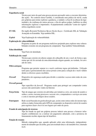 Gloss´ario 115
Engenharia social
T´ecnica por meio da qual uma pessoa procura persuadir outra a executar determina-
das ac¸˜oes. No contexto desta Cartilha, ´e considerada uma pr´atica de m´a-f´e, usada
por golpistas para tentar explorar a ganˆancia, a vaidade e a boa-f´e ou abusar da inge-
nuidade e da conﬁanc¸a de outras pessoas, a ﬁm de aplicar golpes, ludibriar ou obter
informac¸˜oes sigilosas e importantes. O popularmente conhecido “conto do vig´ario”
utiliza engenharia social.
EV SSL Do inglˆes Extended Validation Secure Socket Layer. Certiﬁcado SSL de Validac¸˜ao
Avanc¸ada ou Estendida. Veja tamb´em SSL.
Exploit Veja Explorac¸˜ao de vulnerabilidade.
Explorac¸˜ao de vulnerabilidade
Programa ou parte de um programa malicioso projetado para explorar uma vulnera-
bilidade existente em um programa de computador. Veja tamb´em Vulnerabilidade.
Falsa identidade
Veja Furto de identidade.
Falsiﬁcac¸˜ao de e-mail
T´ecnica que consiste em alterar campos do cabec¸alho de um e-mail, de forma a apa-
rentar que ele foi enviado de uma determinada origem quando, na verdade, foi envi-
ado de outra.
Filtro antispam
Programa que permite separar os e-mails conforme regras pr´e-deﬁnidas. Utilizado
tanto para o gerenciamento das caixas postais como para a selec¸˜ao de e-mails v´alidos
dentre os diversos spams recebidos.
Firewall Dispositivo de seguranc¸a usado para dividir e controlar o acesso entre redes de com-
putadores.
Firewall pessoal
Tipo espec´ıﬁco de ﬁrewall. Programa usado para proteger um computador contra
acessos n˜ao autorizados vindos da Internet.
Forc¸a bruta Tipo de ataque que consiste em adivinhar, por tentativa e erro, um nome de usu´ario e
senha e, assim, executar processos e acessar sites, computadores e servic¸os em nome
e com os mesmos privil´egios desse usu´ario.
Foursquare Rede social baseada em geolocalizac¸˜ao que, assim como outras redes do mesmo tipo,
utiliza os dados fornecidos pelo GPS do computador ou dispositivo m´ovel do usu´ario
para registrar (fazer check-in) nos lugares por onde ele passa.
Fraude de antecipac¸˜ao de recursos
Tipo de fraude na qual um golpista procura induzir uma pessoa a fornecer infor-
mac¸˜oes conﬁdenciais ou a realizar um pagamento adiantado, com a promessa de
futuramente receber algum tipo de benef´ıcio.
Func¸˜ao de resumo
M´etodo criptogr´aﬁco que, quando aplicado sobre uma informac¸˜ao, independente-
mente do tamanho que ela tenha, gera um resultado ´unico e de tamanho ﬁxo, chamado
hash.
 