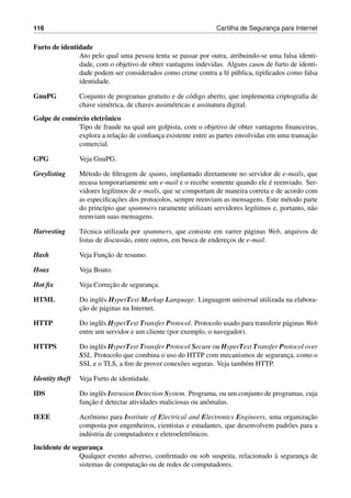 116 Cartilha de Seguranc¸a para Internet
Furto de identidade
Ato pelo qual uma pessoa tenta se passar por outra, atribuindo-se uma falsa identi-
dade, com o objetivo de obter vantagens indevidas. Alguns casos de furto de identi-
dade podem ser considerados como crime contra a f´e p´ublica, tipiﬁcados como falsa
identidade.
GnuPG Conjunto de programas gratuito e de c´odigo aberto, que implementa criptograﬁa de
chave sim´etrica, de chaves assim´etricas e assinatura digital.
Golpe de com´ercio eletrˆonico
Tipo de fraude na qual um golpista, com o objetivo de obter vantagens ﬁnanceiras,
explora a relac¸˜ao de conﬁanc¸a existente entre as partes envolvidas em uma transac¸˜ao
comercial.
GPG Veja GnuPG.
Greylisting M´etodo de ﬁltragem de spams, implantado diretamente no servidor de e-mails, que
recusa temporariamente um e-mail e o recebe somente quando ele ´e reenviado. Ser-
vidores leg´ıtimos de e-mails, que se comportam de maneira correta e de acordo com
as especiﬁcac¸˜oes dos protocolos, sempre reenviam as mensagens. Este m´etodo parte
do princ´ıpio que spammers raramente utilizam servidores leg´ıtimos e, portanto, n˜ao
reenviam suas mensagens.
Harvesting T´ecnica utilizada por spammers, que consiste em varrer p´aginas Web, arquivos de
listas de discuss˜ao, entre outros, em busca de enderec¸os de e-mail.
Hash Veja Func¸˜ao de resumo.
Hoax Veja Boato.
Hot ﬁx Veja Correc¸˜ao de seguranc¸a.
HTML Do inglˆes HyperText Markup Language. Linguagem universal utilizada na elabora-
c¸˜ao de p´aginas na Internet.
HTTP Do inglˆes HyperText Transfer Protocol. Protocolo usado para transferir p´aginas Web
entre um servidor e um cliente (por exemplo, o navegador).
HTTPS Do inglˆes HyperText Transfer Protocol Secure ou HyperText Transfer Protocol over
SSL. Protocolo que combina o uso do HTTP com mecanismos de seguranc¸a, como o
SSL e o TLS, a ﬁm de prover conex˜oes seguras. Veja tamb´em HTTP.
Identity theft Veja Furto de identidade.
IDS Do inglˆes Intrusion Detection System. Programa, ou um conjunto de programas, cuja
func¸˜ao ´e detectar atividades maliciosas ou anˆomalas.
IEEE Acrˆonimo para Institute of Electrical and Electronics Engineers, uma organizac¸˜ao
composta por engenheiros, cientistas e estudantes, que desenvolvem padr˜oes para a
ind´ustria de computadores e eletroeletrˆonicos.
Incidente de seguranc¸a
Qualquer evento adverso, conﬁrmado ou sob suspeita, relacionado `a seguranc¸a de
sistemas de computac¸˜ao ou de redes de computadores.
 