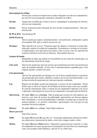 Gloss´ario 117
Interceptac¸˜ao de tr´afego
T´ecnica que consiste em inspecionar os dados trafegados em redes de computadores,
por meio do uso de programas espec´ıﬁcos chamados de sniffers.
Invas˜ao Ataque bem sucedido que resulte no acesso, manipulac¸˜ao ou destruic¸˜ao de informa-
c¸˜oes em um computador.
Invasor Pessoa respons´avel pela realizac¸˜ao de uma invas˜ao (comprometimento). Veja tam-
b´em Invas˜ao.
IP, IPv4, IPv6 Veja Enderec¸o IP.
Janela de pop-up
Tipo de janela que aparece automaticamente e sem permiss˜ao, sobrepondo a janela
do navegador Web, ap´os o usu´ario acessar um site.
Keylogger Tipo espec´ıﬁco de spyware. Programa capaz de capturar e armazenar as teclas digi-
tadas pelo usu´ario no teclado do computador. Normalmente a ativac¸˜ao do keylogger
´e condicionada a uma ac¸˜ao pr´evia do usu´ario, como o acesso a um site espec´ıﬁco de
com´ercio eletrˆonico ou de Internet Banking. Veja tamb´em Spyware.
Largura de banda
Quantidade de dados que podem ser transmitidos em um canal de comunicac¸˜ao, em
um determinado intervalo de tempo.
Link curto Tipo de link gerado por meio de servic¸os que transformam um link convencional em
outro de tamanho reduzido. O link curto ´e automaticamente expandido para o link
original, quando o usu´ario clica nele.
Link patrocinado
Tipo de link apresentado em destaque em site de busca quando palavras espec´ıﬁcas
s˜ao pesquisadas pelo usu´ario. Quando o usu´ario clica em um link patrocinado, o site
de busca recebe do anunciante um valor previamente combinado.
Log Registro de atividades gerado por programas e servic¸os de um computador. Termo
t´ecnico que se refere ao registro de atividades de diversos tipos como, por exemplo,
de conex˜ao (informac¸˜oes sobre a conex˜ao de um computador `a Internet) e de acesso
a aplicac¸˜oes (informac¸˜oes de acesso de um computador a uma aplicac¸˜ao de Internet).
Malvertising Do inglˆes Malicious advertsing. Tipo de golpe que consiste em criar an´uncios ma-
liciosos e, por meio de servic¸os de publicidade, apresent´a-los em diversas p´aginas
Web. Geralmente, o servic¸o de publicidade ´e induzido a acreditar que se trata de um
an´uncio leg´ıtimo e, ao aceit´a-lo, intermedia a apresentac¸˜ao e faz com que ele seja
mostrado em diversas p´aginas.
Malware Do inglˆes Malicious software. Veja C´odigo malicioso.
Master password
Veja Chave mestra.
MMS Do inglˆes Multimedia Message Service. Tecnologia amplamente utilizada em telefo-
nia celular para a transmiss˜ao de dados, como texto, imagem, ´audio e v´ıdeo.
Modem Do inglˆes Modulator/Demodulator. Dispositivo respons´avel por converter os sinais
do computador em sinais que possam ser transmitidos no meio f´ısico de comunicac¸˜ao
como, por exemplo, linha telefˆonica, cabo de TV, ar e ﬁbra ´otica.
 