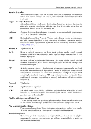 118 Cartilha de Seguranc¸a para Internet
Negac¸˜ao de servic¸o
Atividade maliciosa pela qual um atacante utiliza um computador ou dispositivo
m´ovel para tirar de operac¸˜ao um servic¸o, um computador ou uma rede conectada
`a Internet.
Negac¸˜ao de servic¸o distribu´ıdo
Atividade maliciosa, coordenada e distribu´ıda pela qual um conjunto de computa-
dores e/ou dispositivos m´oveis ´e utilizado para tirar de operac¸˜ao um servic¸o, um
computador ou uma rede conectada `a Internet.
Netiqueta Conjunto de normas de conduta para os usu´arios da Internet, deﬁnido no documento
“RFC 1855: Netiquette Guidelines”.
NTP Do inglˆes Network Time Protocol. Tipo de protocolo que permite a sincronizac¸˜ao
dos rel´ogios dos dispositivos de uma rede, como servidores, estac¸˜oes de trabalho,
roteadores e outros equipamentos, `a partir de referˆencias de tempo conﬁ´aveis (Fonte:
http://ntp.br/).
N´umero IP Veja Enderec¸o IP.
Opt-in Regra de envio de mensagens que deﬁne que ´e proibido mandar e-mails comerci-
ais/spam, a menos que exista uma concordˆancia pr´evia por parte do destinat´ario. Veja
tamb´em Soft opt-in.
Opt-out Regra de envio de mensagens que deﬁne que ´e permitido mandar e-mails comerci-
ais/spam, mas deve-se prover um mecanismo para que o destinat´ario possa parar de
receber as mensagens.
P2P Acrˆonimo para peer-to-peer. Arquitetura de rede onde cada computador tem funci-
onalidades e responsabilidades equivalentes. Difere da arquitetura cliente/servidor,
em que alguns dispositivos s˜ao dedicados a servir outros. Este tipo de rede ´e normal-
mente implementada via programas P2P, que permitem conectar o computador de um
usu´ario ao de outro para compartilhar ou transferir dados, como MP3, jogos, v´ıdeos,
imagens, etc.
Password Veja Senha.
Patch Veja Correc¸˜ao de seguranc¸a.
PGP Do inglˆes Pretty Good Privacy. Programa que implementa criptograﬁa de chave
sim´etrica, de chaves assim´etricas e assinatura digital. Possui vers˜oes comerciais e
gratuitas. Veja tamb´em GnuPG.
Phishing, phishing scam, phishing/scam
Tipo de golpe por meio do qual um golpista tenta obter dados pessoais e ﬁnanceiros
de um usu´ario, pela utilizac¸˜ao combinada de meios t´ecnicos e engenharia social.
Plug-in, complemento, extens˜ao
Programa geralmente desenvolvido por terceiros e que pode ser istalado no navegador
Web e/ou programa leitor de e-mails para prover funcionalidades extras.
Pol´ıtica de seguranc¸a
Documento que deﬁne os direitos e as responsabilidades de cada um em relac¸˜ao `a
seguranc¸a dos recursos computacionais que utiliza e as penalidades `as quais est´a
sujeito, caso n˜ao a cumpra.
 