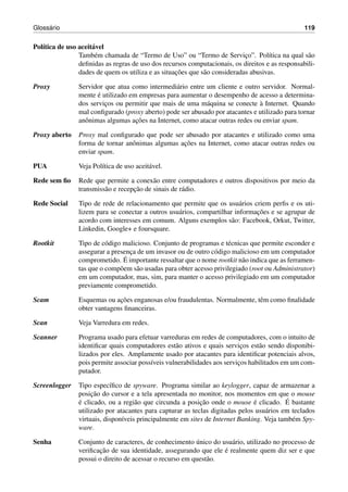 Gloss´ario 119
Pol´ıtica de uso aceit´avel
Tamb´em chamada de “Termo de Uso” ou “Termo de Servic¸o”. Pol´ıtica na qual s˜ao
deﬁnidas as regras de uso dos recursos computacionais, os direitos e as responsabili-
dades de quem os utiliza e as situac¸˜oes que s˜ao consideradas abusivas.
Proxy Servidor que atua como intermedi´ario entre um cliente e outro servidor. Normal-
mente ´e utilizado em empresas para aumentar o desempenho de acesso a determina-
dos servic¸os ou permitir que mais de uma m´aquina se conecte `a Internet. Quando
mal conﬁgurado (proxy aberto) pode ser abusado por atacantes e utilizado para tornar
anˆonimas algumas ac¸˜oes na Internet, como atacar outras redes ou enviar spam.
Proxy aberto Proxy mal conﬁgurado que pode ser abusado por atacantes e utilizado como uma
forma de tornar anˆonimas algumas ac¸˜oes na Internet, como atacar outras redes ou
enviar spam.
PUA Veja Pol´ıtica de uso aceit´avel.
Rede sem ﬁo Rede que permite a conex˜ao entre computadores e outros dispositivos por meio da
transmiss˜ao e recepc¸˜ao de sinais de r´adio.
Rede Social Tipo de rede de relacionamento que permite que os usu´arios criem perﬁs e os uti-
lizem para se conectar a outros usu´arios, compartilhar informac¸˜oes e se agrupar de
acordo com interesses em comum. Alguns exemplos s˜ao: Facebook, Orkut, Twitter,
Linkedin, Google+ e foursquare.
Rootkit Tipo de c´odigo malicioso. Conjunto de programas e t´ecnicas que permite esconder e
assegurar a presenc¸a de um invasor ou de outro c´odigo malicioso em um computador
comprometido. ´E importante ressaltar que o nome rootkit n˜ao indica que as ferramen-
tas que o comp˜oem s˜ao usadas para obter acesso privilegiado (root ou Administrator)
em um computador, mas, sim, para manter o acesso privilegiado em um computador
previamente comprometido.
Scam Esquemas ou ac¸˜oes enganosas e/ou fraudulentas. Normalmente, tˆem como ﬁnalidade
obter vantagens ﬁnanceiras.
Scan Veja Varredura em redes.
Scanner Programa usado para efetuar varreduras em redes de computadores, com o intuito de
identiﬁcar quais computadores est˜ao ativos e quais servic¸os est˜ao sendo disponibi-
lizados por eles. Amplamente usado por atacantes para identiﬁcar potenciais alvos,
pois permite associar poss´ıveis vulnerabilidades aos servic¸os habilitados em um com-
putador.
Screenlogger Tipo espec´ıﬁco de spyware. Programa similar ao keylogger, capaz de armazenar a
posic¸˜ao do cursor e a tela apresentada no monitor, nos momentos em que o mouse
´e clicado, ou a regi˜ao que circunda a posic¸˜ao onde o mouse ´e clicado. ´E bastante
utilizado por atacantes para capturar as teclas digitadas pelos usu´arios em teclados
virtuais, dispon´ıveis principalmente em sites de Internet Banking. Veja tamb´em Spy-
ware.
Senha Conjunto de caracteres, de conhecimento ´unico do usu´ario, utilizado no processo de
veriﬁcac¸˜ao de sua identidade, assegurando que ele ´e realmente quem diz ser e que
possui o direito de acessar o recurso em quest˜ao.
 