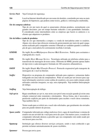 120 Cartilha de Seguranc¸a para Internet
Service Pack Veja Correc¸˜ao de seguranc¸a.
Site Local na Internet identiﬁcado por um nome de dom´ınio, constitu´ıdo por uma ou mais
p´aginas de hipertexto, que podem conter textos, gr´aﬁcos e informac¸˜oes multim´ıdia.
Site de compras coletivas
Tipo de site por meio do qual os anunciantes ofertam produtos, normalmente com
grandes descontos, por um tempo bastante reduzido e com quantidades limitadas.
´E considerado como intermedi´ario entre as empresas que fazem os an´uncios e os
clientes que adquirem os produtos.
Site de leil˜ao e venda de produtos
Tipo de site que intermedia a compra e a venda de mercadorias entre os usu´arios.
Alguns sites desse tipo oferecem sistema de gerenciamento por meio do qual o paga-
mento realizado pelo comprador somente ´e liberado ao vendedor quando a conﬁrma-
c¸˜ao de que a mercadoria foi corretamente recebida ´e enviada.
S/MIME Do inglˆes Secure/Multipurpose Internet Mail Extensions. Padr˜ao para assinatura e
criptograﬁa de e-mails.
SMS Do inglˆes Short Message Service. Tecnologia utilizada em telefonia celular para a
transmiss˜ao de mensagens de texto curtas. Diferente do MMS, permite apenas dados
do tipo texto e cada mensagem ´e limitada em 160 caracteres alfanum´ericos.
SMTP Do inglˆes Simple Mail Transfer Protocol. Protocolo respons´avel pelo transporte de
mensagens de e-mail na Internet.
Sniffer Dispositivo ou programa de computador utilizado para capturar e armazenar dados
trafegando em uma rede de computadores. Pode ser usado por um invasor para cap-
turar informac¸˜oes sens´ıveis (como senhas de usu´arios), em casos onde estejam sendo
utilizadas conex˜oes inseguras, ou seja, sem criptograﬁa. Veja tamb´em Interceptac¸˜ao
de tr´afego.
Snifﬁng Veja Interceptac¸˜ao de tr´afego.
Soft opt-in Regra semelhante ao opt-in, mas neste caso prevˆe uma excec¸˜ao quando j´a existe uma
relac¸˜ao comercial entre remetente e destinat´ario. Dessa forma, n˜ao ´e necess´aria a
permiss˜ao expl´ıcita por parte do destinat´ario para receber e-mails desse remetente.
Veja tamb´em Opt-in.
Spam Termo usado para se referir aos e-mails n˜ao solicitados, que geralmente s˜ao enviados
para um grande n´umero de pessoas.
Spam zombie Computador infectado por c´odigo malicioso (bot), capaz de transformar o sistema do
usu´ario em um servidor de e-mail para envio de spam. Em muitos casos, o usu´ario do
computador infectado demora a perceber que seu computador est´a sendo usado por
um invasor para esse ﬁm.
Spamcop Instituic¸˜ao que oferece diversos servic¸os antispam, sendo o mais conhecido o que
permite reclamar automaticamente de spams recebidos.
Spammer Pessoa que envia spam.
 