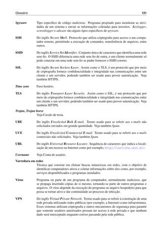 Gloss´ario 121
Spyware Tipo espec´ıﬁco de c´odigo malicioso. Programa projetado para monitorar as ativi-
dades de um sistema e enviar as informac¸˜oes coletadas para terceiros. Keylogger,
screenlogger e adware s˜ao alguns tipos espec´ıﬁcos de spyware.
SSH Do inglˆes Secure Shell. Protocolo que utiliza criptograﬁa para acesso a um compu-
tador remoto, permitindo a execuc¸˜ao de comandos, transferˆencia de arquivos, entre
outros.
SSID Do inglˆes Service Set Identiﬁer. Conjunto ´unico de caracteres que identiﬁca uma rede
sem ﬁo. O SSID diferencia uma rede sem ﬁo de outra, e um cliente normalmente s´o
pode conectar em uma rede sem ﬁo se puder fornecer o SSID correto.
SSL Do inglˆes Secure Sockets Layer. Assim como o TLS, ´e um protocolo que por meio
de criptograﬁa fornece conﬁdencialidade e integridade nas comunicac¸˜oes entre um
cliente e um servidor, podendo tamb´em ser usado para prover autenticac¸˜ao. Veja
tamb´em HTTPS.
Time zone Fuso hor´ario.
TLS Do inglˆes Transport Layer Security. Assim como o SSL, ´e um protocolo que por
meio de criptograﬁa fornece conﬁdencialidade e integridade nas comunicac¸˜oes entre
um cliente e um servidor, podendo tamb´em ser usado para prover autenticac¸˜ao. Veja
tamb´em HTTPS.
Trojan, Trojan horse
Veja Cavalo de troia.
UBE Do inglˆes Unsolicited Bulk E-mail. Termo usado para se referir aos e-mails n˜ao
solicitados enviados em grande quantidade. Veja tamb´em Spam.
UCE Do inglˆes Unsolicited Commercial E-mail. Termo usado para se referir aos e-mails
comerciais n˜ao solicitados. Veja tamb´em Spam.
URL Do inglˆes Universal Resource Locator. Sequˆencia de caracteres que indica a locali-
zac¸˜ao de um recurso na Internet como por exemplo, http://cartilha.cert.br/.
Username Veja Conta de usu´ario.
Varredura em redes
T´ecnica que consiste em efetuar buscas minuciosas em redes, com o objetivo de
identiﬁcar computadores ativos e coletar informac¸˜oes sobre eles como, por exemplo,
servic¸os disponibilizados e programas instalados.
V´ırus Programa ou parte de um programa de computador, normalmente malicioso, que
se propaga inserindo c´opias de si mesmo, tornando-se parte de outros programas e
arquivos. O v´ırus depende da execuc¸˜ao do programa ou arquivo hospedeiro para que
possa se tornar ativo e dar continuidade ao processo de infecc¸˜ao.
VPN Do inglˆes Virtual Private Network. Termo usado para se referir `a construc¸˜ao de uma
rede privada utilizando redes p´ublicas (por exemplo, a Internet) como infraestrutura.
Esses sistemas utilizam criptograﬁa e outros mecanismos de seguranc¸a para garantir
que somente usu´arios autorizados possam ter acesso `a rede privada e que nenhum
dado ser´a interceptado enquanto estiver passando pela rede p´ublica.
 