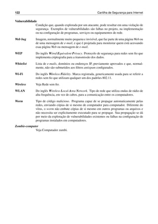 122 Cartilha de Seguranc¸a para Internet
Vulnerabilidade
Condic¸˜ao que, quando explorada por um atacante, pode resultar em uma violac¸˜ao de
seguranc¸a. Exemplos de vulnerabilidades s˜ao falhas no projeto, na implementac¸˜ao
ou na conﬁgurac¸˜ao de programas, servic¸os ou equipamentos de rede.
Web bug Imagem, normalmente muito pequena e invis´ıvel, que faz parte de uma p´agina Web ou
de uma mensagem de e-mail, e que ´e projetada para monitorar quem est´a acessando
esaa p´agina Web ou mensagem de e-mail.
WEP Do inglˆes Wired Equivalent Privacy. Protocolo de seguranc¸a para redes sem ﬁo que
implementa criptograﬁa para a transmiss˜ao dos dados.
Whitelist Lista de e-mails, dom´ınios ou enderec¸os IP, previamente aprovados e que, normal-
mente, n˜ao s˜ao submetidos aos ﬁltros antispam conﬁgurados.
Wi-Fi Do inglˆes Wireless Fidelity. Marca registrada, genericamente usada para se referir a
redes sem ﬁo que utilizam qualquer um dos padr˜oes 802.11.
Wireless Veja Rede sem ﬁo.
WLAN Do inglˆes Wireless Local-Area Network. Tipo de rede que utiliza ondas de r´adio de
alta frequˆencia, em vez de cabos, para a comunicac¸˜ao entre os computadores.
Worm Tipo de c´odigo malicioso. Programa capaz de se propagar automaticamente pelas
redes, enviando c´opias de si mesmo de computador para computador. Diferente do
v´ırus, o worm n˜ao embute c´opias de si mesmo em outros programas ou arquivos e
n˜ao necessita ser explicitamente executado para se propagar. Sua propagac¸˜ao se d´a
por meio da explorac¸˜ao de vulnerabilidades existentes ou falhas na conﬁgurac¸˜ao de
programas instalados em computadores.
Zombie-computer
Veja Computador zumbi.
 