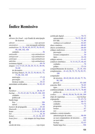 ´Indice Remissivo
A
advance fee fraud. .veja fraude de antecipac¸˜ao
de recursos
adware . . . . . . . . . . . . . . . . . . . . . . . veja spyware
anonymizer . . . . . . . . . veja navegac¸˜ao anˆonima
antimalware 11, 30, 44, 45, 55–57, 76, 95–97,
99, 100, 102, 108
cuidados . . . . . . . . . . . . . . . . . . . . . . . . . . . . 56
antirootkit . . . . . . . . . . . . . . . . .veja antimalware
antispyware . . . . . . . . . . . . . . . veja antimalware
antitrojan . . . . . . . . . . . . . . . . . veja antimalware
antiv´ırus . . . . . . . . . . . . . . . . . . veja antimalware
assinatura digital . . . . . . . . . . . . . . . . . . . . . 69–70
ataques.3, 6, 17–23, 25, 26, 29, 33, 41, 48–50,
54, 60
de dicion´ario . . . . . . . . . . . . . . . . . . . . . . . . 35
de forc¸a bruta 6, 18, 20, 22, 54, 60, 61, 73,
77, 88, 102, 105
motivac¸˜ao . . . . . . . . . . . . . . . . . . . . . . . 17–18
prevenc¸˜ao. . . . . . . . . . . . . . . . . . . . . . . . . . .22
t´ecnicas usadas. . . . . . . . . . . . . . . . . . .18–22
autoridade certiﬁcadora . . . . . . . . . . . 70, 82, 83
B
backdoor . . . . . . . . . . . . . . . . . . . . . . . . 28–30, 57
backup. . . .51–53, 67, 69, 73, 96, 97, 100, 109
cuidados . . . . . . . . . . . . . . . . . . . . . . . . . . . . 52
pol´ıtica de . . . . . . . . . . . . . . . . . . . . . . . . . . 48
banda larga
ﬁxa . . . . . . . . . . . . . . . . . . . . . . . . . . . . . . . 106
m´ovel . . . . . . . . . . . . . . . . . . . . . . . . . . . . . 106
banners de propaganda . . . . . . . . . . . . . . . 43–44
bluetooth. . . . . . . . . . . . . . . . . . .24, 63, 105, 109
boato . . . . . . . . . . . . . . . . . . . . . . 2, 15–16, 49, 60
bot . . . . . . . . . . . . . . . . . . . . . . . . . . . . . . . . . 26, 30
botnet. . . . . . . . . . . . . . . . . . . . . . .21, 22, 26, 107
brute force. . . . . . . .veja ataques de forc¸a bruta
C
cavalo de troia . . . . . . . . . . . . . . . . . . . veja trojan
certiﬁcado digital . . . . . . . . . . . . . . . . . . . . 70–72
autoassinado . . . . . . . . . . . . . . 70–72, 80, 83
EV SSL . . . . . . . . . . . . . . . . . . . . . . . . . 71, 80
veriﬁcar se ´e conﬁ´avel . . . . . . . . . . . . 82–83
chave sim´etrica . . . . . . . . . . . . . . . . . . . . . . 68–69
chaves assim´etricas. . . . . . . . . . . . . . . . . . .68–69
c´odigos maliciosos . . . . . . . . . . . . . . . . . . . 23–30
prevenc¸˜ao. . . . . . . . . . . . . . . . . . . . . . . . . . .30
resumo comparativo . . . . . . . . . . . . . . . . . 30
tipos . . . . . . . . . . . . . . . . . . . . . . . . . . . . 24–30
c´odigos m´oveis . . . . . . . . . . . . . . . . . . . . . . 41–42
com´ercio eletrˆonico. . . . . .9, 11–14, 27, 40, 64
cuidados . . . . . . . . . . . . . . . . . . . . . . . . . . . . 78
golpes. . . . . . . . . . . . . . . . . . . . . . . . . . .12–14
compartilhamento de recursos . . . . 23, 45, 102
complementos . . 41–43, 58, 72, 75, 76, 95, 97,
108
computador
de terceiros . 40–42, 60, 61, 63, 64, 77, 78,
86, 100
pessoal. . . . . . . . . . . . . . . . . . . . . . . . .93–100
conex˜oes Web . . . . . . . . . . . . . . . . . . . . . . . 78–83
tipos . . . . . . . . . . . . . . . . . . . . . . . . . . . . 79–81
conﬁdencialidade . 3, 48, 63, 68, 70, 71, 78–80
pol´ıtica de . . . . . . . . . . . . . . . . . . . . . . . . . . 49
cookies . . . . . . . . 40–41, 58, 64, 76, 85, 86, 100
c´opia de seguranc¸a . . . . . . . . . . . . . . veja backup
criptograﬁa . . . . . . . . . . . . . . . . . . . . . . 51, 67–74
conceitos . . . . . . . . . . . . . . . . . . . . . . . . 68–72
cuidados . . . . . . . . . . . . . . . . . . . . . . . . 73–74
programas . . . . . . . . . . . . . . . . . . . . . . . . . . 72
termos. . . . . . . . . . . . . . . . . . . . . . . . . . . . . .67
uso . . . . . . . . . . . . . . . . . . . . . . . . . . . . . . . . . 67
cuidados a serem tomados
administrac¸˜ao de contas. . . . . . . . . . .98–99
ao usar computadores de terceiros . . . . 100
ao usar redes . . . . . . . . . . . . . . . . . . . . . . . 102
backup . . . . . . . . . . . . . . . . . . . . . . . . . . 52–53
banda larga ﬁxa . . . . . . . . . . . . . . . . . . . . 106
123
 