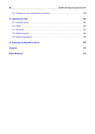 xii Cartilha de Seguranc¸a para Internet
12.3 Cuidados ao usar computadores de terceiros . . . . . . . . . . . . . . . . . . . . . . 100
13 Seguranc¸a de redes 101
13.1 Cuidados gerais . . . . . . . . . . . . . . . . . . . . . . . . . . . . . . . . . . . . . 102
13.2 Wi-Fi . . . . . . . . . . . . . . . . . . . . . . . . . . . . . . . . . . . . . . . . . . 103
13.3 Bluetooth . . . . . . . . . . . . . . . . . . . . . . . . . . . . . . . . . . . . . . . . 105
13.4 Banda larga ﬁxa . . . . . . . . . . . . . . . . . . . . . . . . . . . . . . . . . . . . . 106
13.5 Banda Larga M´ovel . . . . . . . . . . . . . . . . . . . . . . . . . . . . . . . . . . . 106
14 Seguranc¸a em dispositivos m´oveis 107
Gloss´ario 111
´Indice Remissivo 123
 