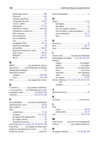 124 Cartilha de Seguranc¸a para Internet
banda larga m´ovel . . . . . . . . . . . . . . . . . . 106
bluetooth . . . . . . . . . . . . . . . . . . . . . . . . . . 105
com´ercio eletrˆonico . . . . . . . . . . . . . . . . . . 78
computador pessoal . . . . . . . . . . . . . . 93–97
contas e senhas . . . . . . . . . . . . . . . . . . . . . . 61
criptograﬁa . . . . . . . . . . . . . . . . . . . . . . 73–74
dispositivos m´oveis . . . . . . . . . . . . 108–109
ferramentas antimalware . . . . . . . . . . . . . 56
ﬁltro antispam. . . . . . . . . . . . . . . . . . . . . . .58
ﬁrewall pessoal . . . . . . . . . . . . . . . . . . . . . . 57
Internet Banking. . . . . . . . . . . . . . . . . . . . .77
logs . . . . . . . . . . . . . . . . . . . . . . . . . . . . . . . . 54
navegadores Web . . . . . . . . . . . . . . . . . 75–76
pol´ıtica de seguranc¸a . . . . . . . . . . . . . . . . . 49
privacidade . . . . . . . . . . . . . . . . . . . . . . 86–87
programas leitores de e-mails . . . . . . . . . 76
redes sociais . . . . . . . . . . . . . . . . . . . . . 89–91
Webmails . . . . . . . . . . . . . . . . . . . . . . . . 76–77
Wi-Fi . . . . . . . . . . . . . . . . . . . . . . . . . 103–104
D
DDoS. . . . . . . . . . . . . . .veja negac¸˜ao de servic¸o
defacement . . . . . . veja desﬁgurac¸˜ao de p´agina
desﬁgurac¸˜ao de p´agina . . . . . . . . . . . . . . . . . . . 21
dispositivos m´oveis
cuidados . . . . . . . . . . . . . . . . . . . . . . 108–109
riscos . . . . . . . . . . . . . . . . . . . . . . . . . 107–108
DoS . . . . . . . . . . . . . . . . veja negac¸˜ao de servic¸o
E
e-commerce. . . . . . . . .veja com´ercio eletrˆonico
e-mail spooﬁng . . . . veja falsiﬁcac¸˜ao de e-mail
engenharia social. . . . . . . . . . . . .5, 9, 60, 87, 88
extens˜oes. . . . . . . . . . . . . . . . . . . .42–43, 97, 108
F
falsa identidade . . . . . . veja furto de identidade
falsiﬁcac¸˜ao de e-mail . . . . . . . . . . . . . . . . . 18–19
falso positivo . . . . . . . . . . . . . . . . . . . . . . . . 36, 48
ﬁltro
antiphishing . . . . . . . . . . . . . . . . . . . . . 11, 58
antispam . . . . . . . . . . . . . . . . . . . . . 34, 35, 58
de bloqueio de propagandas. . . . . . . . . . .58
de c´odigos m´oveis . . . . . . . . . . . . . . . . . . . 58
de janelas de pop-up . . . . . . . . . . . . . . . . . 58
ﬁrewall pessoal.11, 44, 48, 55, 57, 90, 95, 102
forc¸a bruta. . . . . . . .veja ataques de forc¸a bruta
fraude de antecipac¸˜ao de recursos . . . . . . . . 7–8
func¸˜ao de resumo . . . . . . . . . . . . . . . . . veja hash
furto de identidade. . . . . . . . . . . . . . . . . . . . . . . .6
G
golpes. . . . . . . . . . . . . . . . . . . . . . . . . . . . . . . .5–16
da Nig´eria. . . . . . . . . . . . . . . . . . . . . . . . . . . .7
prevenc¸˜ao. . . . . . . . . . . . . . . . . . . . . . . . . . .16
sites de compras coletivas . . . . . . . . . . . . 13
sites de leil˜ao e venda de produtos . . . . . 14
sites fraudulentos. . . . . . . . . . . . . . . . .12–13
tipos . . . . . . . . . . . . . . . . . . . . . . . . . . . . . 5–16
H
harvesting . . . . . . . . . . . . . . . . . . . . . . . . . . . . . . 35
hash . . . . . . . . . . . . . . . . . . . . . . . . . . . . . . . . 69, 73
hoax . . . . . . . . . . . . . . . . . . . . . . . . . . . . veja boato
I
identity theft . . . . . . . . . veja furto de identidade
interceptac¸˜ao de tr´afego . . . 6, 19, 66, 102, 103
Internet
ataques . . . . . . . . . . . . . . . . . . . . veja ataques
golpes . . . . . . . . . . . . . . . . . . . . . . veja golpes
prevenc¸˜ao . . . . . . . . . . . . . . . veja prevenc¸˜ao
riscos . . . . . . . . . . . . . . . . . . . . . . . veja riscos
seguranc¸a. . . . . . . . . . . . . . . .veja seguranc¸a
spam . . . . . . . . . . . . . . . . . . . . . . . . veja spam
uso seguro . . . . . . . . . . . . . . . . . . . . . . . 75–83
Internet Banking . 9, 11, 12, 27, 29, 40, 63, 64,
107
cuidados . . . . . . . . . . . . . . . . . . . . . . . . . . . . 77
J
janelas de pop-up. . . . . . . . . . . . . . . . . . . . . . . .42
K
keylogger . . . . . . . . . . . . . . . . . . . . . veja spyware
L
links
curtos . . . . . . . . . . . . . . . . . . . . . . . . . . . 58, 95
patrocinados . . . . . . . . . . . . . . . . . . . . . 12, 43
logs . . . . . . . . . . . . . . . . . . . . . . . . . . . . . 29, 53–54
M
malvertising . . . . . veja banners de propaganda
malware . . . . . . . . . . . . veja c´odigos maliciosos
N
navegac¸˜ao anˆonima . . . . . . . . . . 41, 58, 86, 100
 
