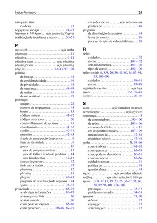 ´Indice Remissivo 125
navegador Web
cuidados . . . . . . . . . . . . . . . . . . . . . . . . . . . . 75
negac¸˜ao de servic¸o . . . . . . . . . . . . . . . . . . . 21–22
Nigerian 4-1-9 Scam. . .veja golpes da Nig´eria
notiﬁcac¸˜ao de incidentes e abusos. . . . . .50–51
P
password . . . . . . . . . . . . . . . . . . . . . . . . veja senha
pharming . . . . . . . . . . . . . . . . . . . . . . . . . . . . . . . 11
phishing. . . . . . . . . . . . . . . . . . . . . . . . . . . . . .9–12
phishing-scam. . . . . . . . . . . . . . . . .veja phishing
phishing/scam. . . . . . . . . . . . . . . . .veja phishing
plug-ins . . . . . . . . . . . . . . . . . . . . . 42–43, 97, 108
pol´ıtica
de backup. . . . . . . . . . . . . . . . . . . . . . . . . . .48
de conﬁdencialidade . . . . . . . . . . . . . . . . . 49
de privacidade. . . . . . . . . . . . . . . . . . . . . . .48
de seguranc¸a . . . . . . . . . . . . . . . . . . . . . 48–49
de senhas . . . . . . . . . . . . . . . . . . . . . . . . . . . 48
de uso aceit´avel . . . . . . . . . . . . . . . . . . . . . 49
prevenc¸˜ao
ataques . . . . . . . . . . . . . . . . . . . . . . . . . . . . . 22
banners de propaganda . . . . . . . . . . . . . . . 44
boatos . . . . . . . . . . . . . . . . . . . . . . . . . . . . . . 15
c´odigos m´oveis . . . . . . . . . . . . . . . . . . 41–42
c´odigos maliciosos. . . . . . . . . . . . . . . . . . .30
compartilhamento de recursos. . . . . . . . .45
complementos . . . . . . . . . . . . . . . . . . . 42–43
cookies. . . . . . . . . . . . . . . . . . . . . . . . . .40–41
extens˜oes. . . . . . . . . . . . . . . . . . . . . . . .42–43
fraude de antecipac¸˜ao de recursos . . . . . . 8
furto de identidade . . . . . . . . . . . . . . . . . . . . 6
golpes . . . . . . . . . . . . . . . . . . . . . . . . . . . . . . 16
sites de compras coletivas . . . . . . . . . . 13
sites de leil˜ao e venda de produtos . . . 14
sites fraudulentos. . . . . . . . . . . . . . .12–13
janelas de pop-up . . . . . . . . . . . . . . . . . . . . 42
links patrocinados . . . . . . . . . . . . . . . . . . . 43
pharming . . . . . . . . . . . . . . . . . . . . . . . . . . . 12
phishing . . . . . . . . . . . . . . . . . . . . . . . . . . . . 11
plug-ins . . . . . . . . . . . . . . . . . . . . . . . . . 42–43
programa de distribuic¸˜ao de arquivos . . 44
spam. . . . . . . . . . . . . . . . . . . . . . . . . . . .35–37
privacidade . . . . . . . . . . . . . . . . . . . . . . . . . . 85–91
ao divulgar informac¸˜oes . . . . . . . . . . 86–87
ao navegar na Web . . . . . . . . . . . . . . . . . . . 86
ao usar e-mails . . . . . . . . . . . . . . . . . . . . . . 86
como pode ser exposta . . . . . . . . . . . . 85–86
como preservar. . . . . . . . . . . .86–87, 89–91
em redes sociais . . . . . . . veja redes sociais
pol´ıtica de . . . . . . . . . . . . . . . . . . . . . . . . . . 48
programa
de distribuic¸˜ao de arquivos. . . . . . . . . . . .44
leitor de e-mails . . . . . . . . . . . . . . . . . . . . . 76
para veriﬁcac¸˜ao de vulnerabilidades . . . 58
R
redes
cuidados. . . . . . . . . . . . . . . . . . . . . . . . . . .102
riscos . . . . . . . . . . . . . . . . . . . . . . . . . 101–102
sem ﬁo dom´estica . . . . . . . . . . . . . . 104–105
tipos de acesso. . . . . . . . . . . . . . . . .102–106
redes sociais 6, 8, 9, 20, 36, 49, 60, 65, 87–91,
93, 106–109
cuidados . . . . . . . . . . . . . . . . . . . . . . . . 89–91
riscos . . . . . . . . . . . . . . . . . . . . . . . . . . . 87–88
registro de eventos . . . . . . . . . . . . . . . . . veja logs
riscos . . . . . . . . . . . . . . . . . . . . . . . . . . 2–3, 39–45
rootkit . . . . . . . . . . . . . . . . . . . . . . . . . . . . . . 29–30
S
scan . . . . . . . . . . . . . . . . veja varredura em redes
screenlogger . . . . . . . . . . . . . . . . . . veja spyware
seguranc¸a. . . . . . . . . . . . . . . . . . . . . . . . . . . . . .1–3
de computadores . . . . . . . . . . . . . . . . 93–100
de redes. . . . . . . . . . . . . . . . . . . . . . .101–106
em conex˜oes Web. . . . . . . . . . . . . . . . . . .111
em dispositivos m´oveis . . . . . . . . . 107–109
mecanismos de. . . . . . . . . . . . . . . . . . .47–58
requisitos b´asicos . . . . . . . . . . . . . . . . 47–48
senha. . . . . . . . . . . . . . . . . . . . . . . . . . . .51, 59–66
como elaborar . . . . . . . . . . . . . . . . . . . 61–62
como gerenciar . . . . . . . . . . . . . . . . . . 63–65
como pode ser descoberta . . . . . . . . . 60–61
como recuperar . . . . . . . . . . . . . . . . . . 65–66
cuidados ao usar . . . . . . . . . . . . . . . . . . . . . 61
pol´ıtica de . . . . . . . . . . . . . . . . . . . . . . . . . . 48
quando alterar . . . . . . . . . . . . . . . . . . . . . . . 63
sigilo. . . . . . . . . . . . . . . . .veja conﬁdencialidade
snifﬁng . . . . . . . . . veja interceptac¸˜ao de tr´afego
spam. . .3, 8, 12, 13, 19, 23, 26, 33–37, 58, 60,
88, 89, 93, 101, 106, 107
prevenc¸˜ao . . . . . . . . . . . . . . . . . . . . . . . 35–37
problemas causados . . . . . . . . . . . . . . 34–35
spyware . . . . . . . . . . . . . . . . . . . . . . . . . . . . . 27, 30
adware . . . . . . . . . . . . . . . . . . . . . . . . . . . . . 27
keylogger . . . . . . . . . . . . . . . . . . . . . . . . . . . 27
screenlogger . . . . . . . . . . . . . . . . . . . . . . . . 27
 