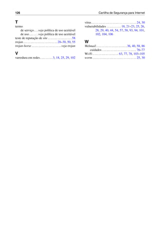 126 Cartilha de Seguranc¸a para Internet
T
termo
de servic¸o. . .veja pol´ıtica de uso aceit´avel
de uso . . . . . . veja pol´ıtica de uso aceit´avel
teste de reputac¸˜ao de site . . . . . . . . . . . . . . . . . 58
trojan . . . . . . . . . . . . . . . . . . . . . . . . 28–30, 50, 55
trojan-horse . . . . . . . . . . . . . . . . . . . . . veja trojan
V
varredura em redes. . . . . . . . .3, 18, 25, 29, 102
v´ırus . . . . . . . . . . . . . . . . . . . . . . . . . . . . . . . . 24, 30
vulnerabilidades . . . . . . . . . . 18, 21–23, 25, 26,
28, 29, 40, 44, 54, 57, 58, 93, 94, 101,
102, 104, 106
W
Webmail. . . . . . . . . . . . . . . . . . . . . .36, 40, 58, 86
cuidados . . . . . . . . . . . . . . . . . . . . . . . . 76–77
Wi-Fi . . . . . . . . . . . . . . . . . . 63, 77, 78, 103–105
worm . . . . . . . . . . . . . . . . . . . . . . . . . . . . . . . 25, 30
 