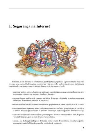 1. Seguranc¸a na Internet
A Internet j´a est´a presente no cotidiano de grande parte da populac¸˜ao e, provavelmente para estas
pessoas, seria muito dif´ıcil imaginar como seria a vida sem poder usufruir das diversas facilidades e
oportunidades trazidas por esta tecnologia. Por meio da Internet vocˆe pode:
• encontrar antigos amigos, fazer novas amizades, encontrar pessoas que compartilham seus gos-
tos e manter contato com amigos e familiares distantes;
• acessar sites de not´ıcias e de esportes, participar de cursos `a distˆancia, pesquisar assuntos de
interesse e tirar d´uvidas em listas de discuss˜ao;
• efetuar servic¸os banc´arios, como transferˆencias, pagamentos de contas e veriﬁcac¸˜ao de extratos;
• fazer compras em supermercados e em lojas de com´ercio eletrˆonico, pesquisar prec¸os e veriﬁcar
a opini˜ao de outras pessoas sobre os produtos ou servic¸os ofertados por uma determinada loja;
• acessar sites dedicados a brincadeiras, passatempos e hist´orias em quadrinhos, al´em de grande
variedade de jogos, para as mais diversas faixas et´arias;
• enviar a sua declarac¸˜ao de Imposto de Renda, emitir boletim de ocorrˆencia, consultar os pontos
em sua carteira de habilitac¸˜ao e agendar a emiss˜ao de passaporte;
1
 