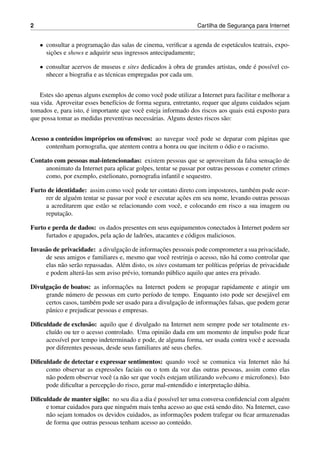 2 Cartilha de Seguranc¸a para Internet
• consultar a programac¸˜ao das salas de cinema, veriﬁcar a agenda de espet´aculos teatrais, expo-
sic¸˜oes e shows e adquirir seus ingressos antecipadamente;
• consultar acervos de museus e sites dedicados `a obra de grandes artistas, onde ´e poss´ıvel co-
nhecer a biograﬁa e as t´ecnicas empregadas por cada um.
Estes s˜ao apenas alguns exemplos de como vocˆe pode utilizar a Internet para facilitar e melhorar a
sua vida. Aproveitar esses benef´ıcios de forma segura, entretanto, requer que alguns cuidados sejam
tomados e, para isto, ´e importante que vocˆe esteja informado dos riscos aos quais est´a exposto para
que possa tomar as medidas preventivas necess´arias. Alguns destes riscos s˜ao:
Acesso a conte´udos impr´oprios ou ofensivos: ao navegar vocˆe pode se deparar com p´aginas que
contenham pornograﬁa, que atentem contra a honra ou que incitem o ´odio e o racismo.
Contato com pessoas mal-intencionadas: existem pessoas que se aproveitam da falsa sensac¸˜ao de
anonimato da Internet para aplicar golpes, tentar se passar por outras pessoas e cometer crimes
como, por exemplo, estelionato, pornograﬁa infantil e sequestro.
Furto de identidade: assim como vocˆe pode ter contato direto com impostores, tamb´em pode ocor-
rer de algu´em tentar se passar por vocˆe e executar ac¸˜oes em seu nome, levando outras pessoas
a acreditarem que est˜ao se relacionando com vocˆe, e colocando em risco a sua imagem ou
reputac¸˜ao.
Furto e perda de dados: os dados presentes em seus equipamentos conectados `a Internet podem ser
furtados e apagados, pela ac¸˜ao de ladr˜oes, atacantes e c´odigos maliciosos.
Invas˜ao de privacidade: a divulgac¸˜ao de informac¸˜oes pessoais pode comprometer a sua privacidade,
de seus amigos e familiares e, mesmo que vocˆe restrinja o acesso, n˜ao h´a como controlar que
elas n˜ao ser˜ao repassadas. Al´em disto, os sites costumam ter pol´ıticas pr´oprias de privacidade
e podem alter´a-las sem aviso pr´evio, tornando p´ublico aquilo que antes era privado.
Divulgac¸˜ao de boatos: as informac¸˜oes na Internet podem se propagar rapidamente e atingir um
grande n´umero de pessoas em curto per´ıodo de tempo. Enquanto isto pode ser desej´avel em
certos casos, tamb´em pode ser usado para a divulgac¸˜ao de informac¸˜oes falsas, que podem gerar
pˆanico e prejudicar pessoas e empresas.
Diﬁculdade de exclus˜ao: aquilo que ´e divulgado na Internet nem sempre pode ser totalmente ex-
clu´ıdo ou ter o acesso controlado. Uma opini˜ao dada em um momento de impulso pode ﬁcar
acess´ıvel por tempo indeterminado e pode, de alguma forma, ser usada contra vocˆe e acessada
por diferentes pessoas, desde seus familiares at´e seus chefes.
Diﬁculdade de detectar e expressar sentimentos: quando vocˆe se comunica via Internet n˜ao h´a
como observar as express˜oes faciais ou o tom da voz das outras pessoas, assim como elas
n˜ao podem observar vocˆe (a n˜ao ser que vocˆes estejam utilizando webcams e microfones). Isto
pode diﬁcultar a percepc¸˜ao do risco, gerar mal-entendido e interpretac¸˜ao d´ubia.
Diﬁculdade de manter sigilo: no seu dia a dia ´e poss´ıvel ter uma conversa conﬁdencial com algu´em
e tomar cuidados para que ningu´em mais tenha acesso ao que est´a sendo dito. Na Internet, caso
n˜ao sejam tomados os devidos cuidados, as informac¸˜oes podem trafegar ou ﬁcar armazenadas
de forma que outras pessoas tenham acesso ao conte´udo.
 