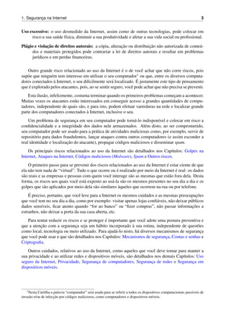 1. Seguranc¸a na Internet 3
Uso excessivo: o uso desmedido da Internet, assim como de outras tecnologias, pode colocar em
risco a sua sa´ude f´ısica, diminuir a sua produtividade e afetar a sua vida social ou proﬁssional.
Pl´agio e violac¸˜ao de direitos autorais: a c´opia, alterac¸˜ao ou distribuic¸˜ao n˜ao autorizada de conte´u-
dos e materiais protegidos pode contrariar a lei de direitos autorais e resultar em problemas
jur´ıdicos e em perdas ﬁnanceiras.
Outro grande risco relacionado ao uso da Internet ´e o de vocˆe achar que n˜ao corre riscos, pois
sup˜oe que ningu´em tem interesse em utilizar o seu computador1 ou que, entre os diversos computa-
dores conectados `a Internet, o seu diﬁcilmente ser´a localizado. ´E justamente este tipo de pensamento
que ´e explorado pelos atacantes, pois, ao se sentir seguro, vocˆe pode achar que n˜ao precisa se prevenir.
Esta ilus˜ao, infelizmente, costuma terminar quando os primeiros problemas comec¸am a acontecer.
Muitas vezes os atacantes est˜ao interessados em conseguir acesso a grandes quantidades de compu-
tadores, independente de quais s˜ao, e para isto, podem efetuar varreduras na rede e localizar grande
parte dos computadores conectados `a Internet, inclusive o seu.
Um problema de seguranc¸a em seu computador pode torn´a-lo indispon´ıvel e colocar em risco a
conﬁdencialidade e a integridade dos dados nele armazenados. Al´em disto, ao ser comprometido,
seu computador pode ser usado para a pr´atica de atividades maliciosas como, por exemplo, servir de
reposit´orio para dados fraudulentos, lanc¸ar ataques contra outros computadores (e assim esconder a
real identidade e localizac¸˜ao do atacante), propagar c´odigos maliciosos e disseminar spam.
Os principais riscos relacionados ao uso da Internet s˜ao detalhados nos Cap´ıtulos: Golpes na
Internet, Ataques na Internet, C´odigos maliciosos (Malware), Spam e Outros riscos.
O primeiro passo para se prevenir dos riscos relacionados ao uso da Internet ´e estar ciente de que
ela n˜ao tem nada de “virtual”. Tudo o que ocorre ou ´e realizado por meio da Internet ´e real: os dados
s˜ao reais e as empresas e pessoas com quem vocˆe interage s˜ao as mesmas que est˜ao fora dela. Desta
forma, os riscos aos quais vocˆe est´a exposto ao us´a-la s˜ao os mesmos presentes no seu dia a dia e os
golpes que s˜ao aplicados por meio dela s˜ao similares `aqueles que ocorrem na rua ou por telefone.
´E preciso, portanto, que vocˆe leve para a Internet os mesmos cuidados e as mesmas preocupac¸˜oes
que vocˆe tem no seu dia a dia, como por exemplo: visitar apenas lojas conﬁ´aveis, n˜ao deixar p´ublicos
dados sens´ıveis, ﬁcar atento quando “for ao banco” ou “ﬁzer compras”, n˜ao passar informac¸˜oes a
estranhos, n˜ao deixar a porta da sua casa aberta, etc.
Para tentar reduzir os riscos e se proteger ´e importante que vocˆe adote uma postura preventiva e
que a atenc¸˜ao com a seguranc¸a seja um h´abito incorporado `a sua rotina, independente de quest˜oes
como local, tecnologia ou meio utilizado. Para ajud´a-lo nisto, h´a diversos mecanismos de seguranc¸a
que vocˆe pode usar e que s˜ao detalhados nos Cap´ıtulos: Mecanismos de seguranc¸a, Contas e senhas e
Criptograﬁa.
Outros cuidados, relativos ao uso da Internet, como aqueles que vocˆe deve tomar para manter a
sua privacidade e ao utilizar redes e dispositivos m´oveis, s˜ao detalhados nos demais Cap´ıtulos: Uso
seguro da Internet, Privacidade, Seguranc¸a de computadores, Seguranc¸a de redes e Seguranc¸a em
dispositivos m´oveis.
1Nesta Cartilha a palavra “computador” ser´a usada para se referir a todos os dispositivos computacionais pass´ıveis de
invas˜ao e/ou de infecc¸˜ao por c´odigos maliciosos, como computadores e dispositivos m´oveis.
 