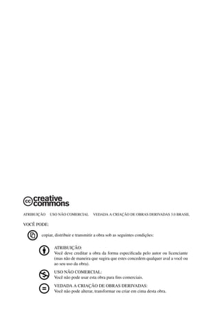 ATRIBUIC¸ ˜AO USO N ˜AO COMERCIAL VEDADA A CRIAC¸ ˜AO DE OBRAS DERIVADAS 3.0 BRASIL
VOCˆE PODE:
copiar, distribuir e transmitir a obra sob as seguintes condic¸˜oes:
ATRIBUIC¸ ˜AO:
Vocˆe deve creditar a obra da forma especiﬁcada pelo autor ou licenciante
(mas n˜ao de maneira que sugira que estes concedem qualquer aval a vocˆe ou
ao seu uso da obra).
USO N ˜AO COMERCIAL:
Vocˆe n˜ao pode usar esta obra para ﬁns comerciais.
VEDADA A CRIAC¸ ˜AO DE OBRAS DERIVADAS:
Vocˆe n˜ao pode alterar, transformar ou criar em cima desta obra.
 
