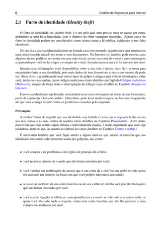 6 Cartilha de Seguranc¸a para Internet
2.1 Furto de identidade (Identity theft)
O furto de identidade, ou identity theft, ´e o ato pelo qual uma pessoa tenta se passar por outra,
atribuindo-se uma falsa identidade, com o objetivo de obter vantagens indevidas. Alguns casos de
furto de identidade podem ser considerados como crime contra a f´e p´ublica, tipiﬁcados como falsa
identidade.
No seu dia a dia, sua identidade pode ser furtada caso, por exemplo, algu´em abra uma empresa ou
uma conta banc´aria usando seu nome e seus documentos. Na Internet isto tamb´em pode ocorrer, caso
algu´em crie um perﬁl em seu nome em uma rede social, acesse sua conta de e-mail e envie mensagens
se passando por vocˆe ou falsiﬁque os campos de e-mail, fazendo parecer que ele foi enviado por vocˆe.
Quanto mais informac¸˜oes vocˆe disponibiliza sobre a sua vida e rotina, mais f´acil se torna para
um golpista furtar a sua identidade, pois mais dados ele tem dispon´ıveis e mais convincente ele pode
ser. Al´em disto, o golpista pode usar outros tipos de golpes e ataques para coletar informac¸˜oes sobre
vocˆe, inclusive suas senhas, como c´odigos maliciosos (mais detalhes no Cap´ıtulo C´odigos maliciosos
(Malware)), ataques de forc¸a bruta e interceptac¸˜ao de tr´afego (mais detalhes no Cap´ıtulo Ataques na
Internet).
Caso a sua identidade seja furtada, vocˆe poder´a arcar com consequˆencias como perdas ﬁnanceiras,
perda de reputac¸˜ao e falta de cr´edito. Al´em disto, pode levar muito tempo e ser bastante desgastante
at´e que vocˆe consiga reverter todos os problemas causados pelo impostor.
Prevenc¸˜ao:
A melhor forma de impedir que sua identidade seja furtada ´e evitar que o impostor tenha acesso
aos seus dados e `as suas contas de usu´ario (mais detalhes no Cap´ıtulo Privacidade). Al´em disto,
para evitar que suas senhas sejam obtidas e indevidamente usadas, ´e muito importante que vocˆe seja
cuidadoso, tanto ao us´a-las quanto ao elabor´a-las (mais detalhes no Cap´ıtulo Contas e senhas).
´E necess´ario tamb´em que vocˆe ﬁque atento a alguns ind´ıcios que podem demonstrar que sua
identidade est´a sendo indevidamente usada por golpistas, tais como:
• vocˆe comec¸a a ter problemas com ´org˜aos de protec¸˜ao de cr´edito;
• vocˆe recebe o retorno de e-mails que n˜ao foram enviados por vocˆe;
• vocˆe veriﬁca nas notiﬁcac¸˜oes de acesso que a sua conta de e-mail ou seu perﬁl na rede social
foi acessado em hor´arios ou locais em que vocˆe pr´oprio n˜ao estava acessando;
• ao analisar o extrato da sua conta banc´aria ou do seu cart˜ao de cr´edito vocˆe percebe transac¸˜oes
que n˜ao foram realizadas por vocˆe;
• vocˆe recebe ligac¸˜oes telefˆonicas, correspondˆencias e e-mails se referindo a assuntos sobre os
quais vocˆe n˜ao sabe nada a respeito, como uma conta banc´aria que n˜ao lhe pertence e uma
compra n˜ao realizada por vocˆe.
 