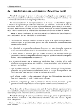 2. Golpes na Internet 7
2.2 Fraude de antecipac¸˜ao de recursos (Advance fee fraud)
A fraude de antecipac¸˜ao de recursos, ou advance fee fraud, ´e aquela na qual um golpista procura
induzir uma pessoa a fornecer informac¸˜oes conﬁdenciais ou a realizar um pagamento adiantado, com
a promessa de futuramente receber algum tipo de benef´ıcio.
Por meio do recebimento de mensagens eletrˆonicas ou do acesso a sites fraudulentos, a pessoa
´e envolvida em alguma situac¸˜ao ou hist´oria mirabolante, que justiﬁque a necessidade de envio de
informac¸˜oes pessoais ou a realizac¸˜ao de algum pagamento adiantado, para a obtenc¸˜ao de um benef´ı-
cio futuro. Ap´os fornecer os recursos solicitados a pessoa percebe que o tal benef´ıcio prometido n˜ao
existe, constata que foi v´ıtima de um golpe e que seus dados/dinheiro est˜ao em posse de golpistas.
O Golpe da Nig´eria (Nigerian 4-1-9 Scam1) ´e um dos tipos de fraude de antecipac¸˜ao de recursos
mais conhecidos e ´e aplicado, geralmente, da seguinte forma:
a. Vocˆe recebe uma mensagem eletrˆonica em nome de algu´em ou de alguma instituic¸˜ao dizendo-
se ser da Nig´eria, na qual ´e solicitado que vocˆe atue como intermedi´ario em uma transferˆencia
internacional de fundos;
b. o valor citado na mensagem ´e absurdamente alto e, caso vocˆe aceite intermediar a transac¸˜ao,
recebe a promessa de futuramente ser recompensado com uma porcentagem deste valor;
c. o motivo, descrito na mensagem, pelo qual vocˆe foi selecionado para participar da transac¸˜ao
geralmente ´e a indicac¸˜ao de algum funcion´ario ou amigo que o apontou como sendo uma pessoa
honesta, conﬁ´avel e merecedora do tal benef´ıcio;
d. a mensagem deixa claro que se trata de uma transferˆencia ilegal e, por isto, solicita sigilo
absoluto e urgˆencia na resposta, caso contr´ario, a pessoa procurar´a por outro parceiro e vocˆe
perder´a a oportunidade;
e. ap´os responder a mensagem e aceitar a proposta, os golpistas solicitam que vocˆe pague anteci-
padamente uma quantia bem elevada (por´em bem inferior ao total que lhe foi prometido) para
arcar com custos, como advogados e taxas de transferˆencia de fundos;
f. ap´os informar os dados e efetivar o pagamento solicitado, vocˆe ´e informado que necessita rea-
lizar novos pagamentos ou perde o contato com os golpistas;
g. ﬁnalmente, vocˆe percebe que, al´em de perder todo o dinheiro investido, nunca ver´a a quantia
prometida como recompensa e que seus dados podem estar sendo indevidamente usados.
Apesar deste golpe ter ﬁcado conhecido como sendo da Nig´eria, j´a foram registrados diversos
casos semelhantes, originados ou que mencionavam outros pa´ıses, geralmente de regi˜oes pobres ou
que estejam passando por conﬂitos pol´ıticos, econˆomicos ou raciais.
A fraude de antecipac¸˜ao de recursos possui diversas variac¸˜oes que, apesar de apresentarem dife-
rentes discursos, assemelham-se pela forma como s˜ao aplicadas e pelos danos causados. Algumas
destas variac¸˜oes s˜ao:
1O n´umero 419 refere-se `a sec¸˜ao do C´odigo Penal da Nig´eria equivalente ao artigo 171 do C´odigo Penal Brasileiro,
ou seja, estelionato.
 