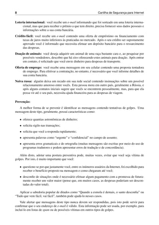 8 Cartilha de Seguranc¸a para Internet
Loteria internacional: vocˆe recebe um e-mail informando que foi sorteado em uma loteria interna-
cional, mas que para receber o prˆemio a que tem direito, precisa fornecer seus dados pessoais e
informac¸˜oes sobre a sua conta banc´aria.
Cr´edito f´acil: vocˆe recebe um e-mail contendo uma oferta de empr´estimo ou ﬁnanciamento com
taxas de juros muito inferiores `as praticadas no mercado. Ap´os o seu cr´edito ser supostamente
aprovado vocˆe ´e informado que necessita efetuar um dep´osito banc´ario para o ressarcimento
das despesas.
Doac¸˜ao de animais: vocˆe deseja adquirir um animal de uma rac¸a bastante cara e, ao pesquisar por
poss´ıveis vendedores, descobre que h´a sites oferecendo estes animais para doac¸˜ao. Ap´os entrar
em contato, ´e solicitado que vocˆe envie dinheiro para despesas de transporte.
Oferta de emprego: vocˆe recebe uma mensagem em seu celular contendo uma proposta tentadora
de emprego. Para efetivar a contratac¸˜ao, no entanto, ´e necess´ario que vocˆe informe detalhes de
sua conta banc´aria.
Noiva russa: algu´em deixa um recado em sua rede social contendo insinuac¸˜oes sobre um poss´ıvel
relacionamento amoroso entre vocˆes. Esta pessoa mora em outro pa´ıs, geralmente a R´ussia, e
ap´os alguns contatos iniciais sugere que vocˆes se encontrem pessoalmente, mas, para que ela
possa vir at´e o seu pa´ıs, necessita ajuda ﬁnanceira para as despesas de viagem.
Prevenc¸˜ao:
A melhor forma de se prevenir ´e identiﬁcar as mensagens contendo tentativas de golpes. Uma
mensagem deste tipo, geralmente, possui caracter´ısticas como:
• oferece quantias astronˆomicas de dinheiro;
• solicita sigilo nas transac¸˜oes;
• solicita que vocˆe a responda rapidamente;
• apresenta palavras como “urgente” e “conﬁdencial” no campo de assunto;
• apresenta erros gramaticais e de ortograﬁa (muitas mensagens s˜ao escritas por meio do uso de
programas tradutores e podem apresentar erros de traduc¸˜ao e de concordˆancia).
Al´em disto, adotar uma postura preventiva pode, muitas vezes, evitar que vocˆe seja v´ıtima de
golpes. Por isto, ´e muito importante que vocˆe:
• questione-se por que justamente vocˆe, entre os in´umeros usu´arios da Internet, foi escolhido para
receber o benef´ıcio proposto na mensagem e como chegaram at´e vocˆe;
• desconﬁe de situac¸˜oes onde ´e necess´ario efetuar algum pagamento com a promessa de futura-
mente receber um valor maior (pense que, em muitos casos, as despesas poderiam ser descon-
tadas do valor total).
Aplicar a sabedoria popular de ditados como “Quando a esmola ´e demais, o santo desconﬁa” ou
“Tudo que vem f´acil, vai f´acil”, tamb´em pode ajud´a-lo nesses casos.
Vale alertar que mensagens deste tipo nunca devem ser respondidas, pois isto pode servir para
conﬁrmar que o seu enderec¸o de e-mail ´e v´alido. Esta informac¸˜ao pode ser usada, por exemplo, para
inclu´ı-lo em listas de spam ou de poss´ıveis v´ıtimas em outros tipos de golpes.
 