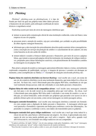 2. Golpes na Internet 9
2.3 Phishing
Phishing2, phishing-scam ou phishing/scam, ´e o tipo de
fraude por meio da qual um golpista tenta obter dados pessoais
e ﬁnanceiros de um usu´ario, pela utilizac¸˜ao combinada de meios
t´ecnicos e engenharia social.
O phishing ocorre por meio do envio de mensagens eletrˆonicas que:
• tentam se passar pela comunicac¸˜ao oﬁcial de uma instituic¸˜ao conhecida, como um banco, uma
empresa ou um site popular;
• procuram atrair a atenc¸˜ao do usu´ario, seja por curiosidade, por caridade ou pela possibilidade
de obter alguma vantagem ﬁnanceira;
• informam que a n˜ao execuc¸˜ao dos procedimentos descritos pode acarretar s´erias consequˆencias,
como a inscric¸˜ao em servic¸os de protec¸˜ao de cr´edito e o cancelamento de um cadastro, de uma
conta banc´aria ou de um cart˜ao de cr´edito;
• tentam induzir o usu´ario a fornecer dados pessoais e ﬁnanceiros, por meio do acesso a p´aginas
falsas, que tentam se passar pela p´agina oﬁcial da instituic¸˜ao; da instalac¸˜ao de c´odigos malicio-
sos, projetados para coletar informac¸˜oes sens´ıveis; e do preenchimento de formul´arios contidos
na mensagem ou em p´aginas Web.
Para atrair a atenc¸˜ao do usu´ario as mensagens apresentam diferentes t´opicos e temas, normalmente
explorando campanhas de publicidade, servic¸os, a imagem de pessoas e assuntos em destaque no
momento, como exempliﬁcado na Tabela 2.13. Exemplos de situac¸˜oes envolvendo phishing s˜ao:
P´aginas falsas de com´ercio eletrˆonico ou Internet Banking: vocˆe recebe um e-mail, em nome de
um site de com´ercio eletrˆonico ou de uma instituic¸˜ao ﬁnanceira, que tenta induzi-lo a clicar em
um link. Ao fazer isto, vocˆe ´e direcionado para uma p´agina Web falsa, semelhante ao site que
vocˆe realmente deseja acessar, onde s˜ao solicitados os seus dados pessoais e ﬁnanceiros.
P´aginas falsas de redes sociais ou de companhias a´ereas: vocˆe recebe uma mensagem contendo
um link para o site da rede social ou da companhia a´erea que vocˆe utiliza. Ao clicar, vocˆe
´e direcionado para uma p´agina Web falsa onde ´e solicitado o seu nome de usu´ario e a sua se-
nha que, ao serem fornecidos, ser˜ao enviados aos golpistas que passar˜ao a ter acesso ao site e
poder˜ao efetuar ac¸˜oes em seu nome, como enviar mensagens ou emitir passagens a´ereas.
Mensagens contendo formul´arios: vocˆe recebe uma mensagem eletrˆonica contendo um formul´a-
rio com campos para a digitac¸˜ao de dados pessoais e ﬁnanceiros. A mensagem solicita que
vocˆe preencha o formul´ario e apresenta um bot˜ao para conﬁrmar o envio das informac¸˜oes. Ao
preencher os campos e conﬁrmar o envio, seus dados s˜ao transmitidos para os golpistas.
Mensagens contendo links para c´odigos maliciosos: vocˆe recebe um e-mail que tenta induzi-lo a
clicar em um link, para baixar e abrir/executar um arquivo. Ao clicar, ´e apresentada uma men-
sagem de erro ou uma janela pedindo que vocˆe salve o arquivo. Ap´os salvo, quando vocˆe
abri-lo/execut´a-lo, ser´a instalado um c´odigo malicioso em seu computador.
2A palavra phishing, do inglˆes “ﬁshing”, vem de uma analogia criada pelos fraudadores, onde “iscas” (mensagens
eletrˆonicas) s˜ao usadas para “pescar” senhas e dados ﬁnanceiros de usu´arios da Internet.
3Esta lista n˜ao ´e exaustiva e nem se aplica a todos os casos, pois ela pode variar conforme o destaque do momento.
 