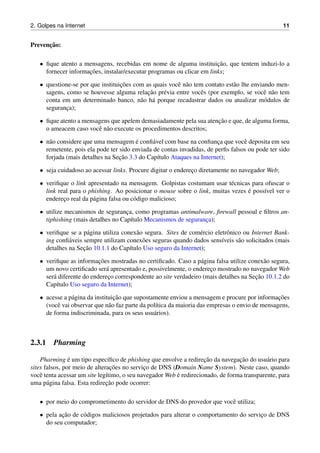 2. Golpes na Internet 11
Prevenc¸˜ao:
• ﬁque atento a mensagens, recebidas em nome de alguma instituic¸˜ao, que tentem induzi-lo a
fornecer informac¸˜oes, instalar/executar programas ou clicar em links;
• questione-se por que instituic¸˜oes com as quais vocˆe n˜ao tem contato est˜ao lhe enviando men-
sagens, como se houvesse alguma relac¸˜ao pr´evia entre vocˆes (por exemplo, se vocˆe n˜ao tem
conta em um determinado banco, n˜ao h´a porque recadastrar dados ou atualizar m´odulos de
seguranc¸a);
• ﬁque atento a mensagens que apelem demasiadamente pela sua atenc¸˜ao e que, de alguma forma,
o ameacem caso vocˆe n˜ao execute os procedimentos descritos;
• n˜ao considere que uma mensagem ´e conﬁ´avel com base na conﬁanc¸a que vocˆe deposita em seu
remetente, pois ela pode ter sido enviada de contas invadidas, de perﬁs falsos ou pode ter sido
forjada (mais detalhes na Sec¸˜ao 3.3 do Cap´ıtulo Ataques na Internet);
• seja cuidadoso ao acessar links. Procure digitar o enderec¸o diretamente no navegador Web;
• veriﬁque o link apresentado na mensagem. Golpistas costumam usar t´ecnicas para ofuscar o
link real para o phishing. Ao posicionar o mouse sobre o link, muitas vezes ´e poss´ıvel ver o
enderec¸o real da p´agina falsa ou c´odigo malicioso;
• utilize mecanismos de seguranc¸a, como programas antimalware, ﬁrewall pessoal e ﬁltros an-
tiphishing (mais detalhes no Cap´ıtulo Mecanismos de seguranc¸a);
• veriﬁque se a p´agina utiliza conex˜ao segura. Sites de com´ercio eletrˆonico ou Internet Bank-
ing conﬁ´aveis sempre utilizam conex˜oes seguras quando dados sens´ıveis s˜ao solicitados (mais
detalhes na Sec¸˜ao 10.1.1 do Cap´ıtulo Uso seguro da Internet);
• veriﬁque as informac¸˜oes mostradas no certiﬁcado. Caso a p´agina falsa utilize conex˜ao segura,
um novo certiﬁcado ser´a apresentado e, possivelmente, o enderec¸o mostrado no navegador Web
ser´a diferente do enderec¸o correspondente ao site verdadeiro (mais detalhes na Sec¸˜ao 10.1.2 do
Cap´ıtulo Uso seguro da Internet);
• acesse a p´agina da instituic¸˜ao que supostamente enviou a mensagem e procure por informac¸˜oes
(vocˆe vai observar que n˜ao faz parte da pol´ıtica da maioria das empresas o envio de mensagens,
de forma indiscriminada, para os seus usu´arios).
2.3.1 Pharming
Pharming ´e um tipo espec´ıﬁco de phishing que envolve a redirec¸˜ao da navegac¸˜ao do usu´ario para
sites falsos, por meio de alterac¸˜oes no servic¸o de DNS (Domain Name System). Neste caso, quando
vocˆe tenta acessar um site leg´ıtimo, o seu navegador Web ´e redirecionado, de forma transparente, para
uma p´agina falsa. Esta redirec¸˜ao pode ocorrer:
• por meio do comprometimento do servidor de DNS do provedor que vocˆe utiliza;
• pela ac¸˜ao de c´odigos maliciosos projetados para alterar o comportamento do servic¸o de DNS
do seu computador;
 