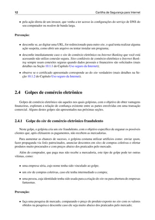12 Cartilha de Seguranc¸a para Internet
• pela ac¸˜ao direta de um invasor, que venha a ter acesso `as conﬁgurac¸˜oes do servic¸o de DNS do
seu computador ou modem de banda larga.
Prevenc¸˜ao:
• desconﬁe se, ao digitar uma URL, for redirecionado para outro site, o qual tenta realizar alguma
ac¸˜ao suspeita, como abrir um arquivo ou tentar instalar um programa;
• desconﬁe imediatamente caso o site de com´ercio eletrˆonico ou Internet Banking que vocˆe est´a
acessando n˜ao utilize conex˜ao segura. Sites conﬁ´aveis de com´ercio eletrˆonico e Internet Bank-
ing sempre usam conex˜oes seguras quando dados pessoais e ﬁnanceiros s˜ao solicitados (mais
detalhes na Sec¸˜ao 10.1.1 do Cap´ıtulo Uso seguro da Internet);
• observe se o certiﬁcado apresentado corresponde ao do site verdadeiro (mais detalhes na Se-
c¸˜ao 10.1.2 do Cap´ıtulo Uso seguro da Internet).
2.4 Golpes de com´ercio eletrˆonico
Golpes de com´ercio eletrˆonico s˜ao aqueles nos quais golpistas, com o objetivo de obter vantagens
ﬁnanceiras, exploram a relac¸˜ao de conﬁanc¸a existente entre as partes envolvidas em uma transac¸˜ao
comercial. Alguns destes golpes s˜ao apresentados nas pr´oximas sec¸˜oes.
2.4.1 Golpe do site de com´ercio eletrˆonico fraudulento
Neste golpe, o golpista cria um site fraudulento, com o objetivo espec´ıﬁco de enganar os poss´ıveis
clientes que, ap´os efetuarem os pagamentos, n˜ao recebem as mercadorias.
Para aumentar as chances de sucesso, o golpista costuma utilizar artif´ıcios como: enviar spam,
fazer propaganda via links patrocinados, anunciar descontos em sites de compras coletivas e ofertar
produtos muito procurados e com prec¸os abaixo dos praticados pelo mercado.
Al´em do comprador, que paga mas n˜ao recebe a mercadoria, este tipo de golpe pode ter outras
v´ıtimas, como:
• uma empresa s´eria, cujo nome tenha sido vinculado ao golpe;
• um site de compras coletivas, caso ele tenha intermediado a compra;
• uma pessoa, cuja identidade tenha sido usada para a criac¸˜ao do site ou para abertura de empresas
fantasmas.
Prevenc¸˜ao:
• fac¸a uma pesquisa de mercado, comparando o prec¸o do produto exposto no site com os valores
obtidos na pesquisa e desconﬁe caso ele seja muito abaixo dos praticados pelo mercado;
 