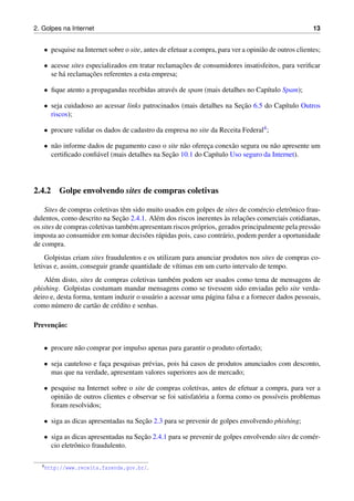 2. Golpes na Internet 13
• pesquise na Internet sobre o site, antes de efetuar a compra, para ver a opini˜ao de outros clientes;
• acesse sites especializados em tratar reclamac¸˜oes de consumidores insatisfeitos, para veriﬁcar
se h´a reclamac¸˜oes referentes a esta empresa;
• ﬁque atento a propagandas recebidas atrav´es de spam (mais detalhes no Cap´ıtulo Spam);
• seja cuidadoso ao acessar links patrocinados (mais detalhes na Sec¸˜ao 6.5 do Cap´ıtulo Outros
riscos);
• procure validar os dados de cadastro da empresa no site da Receita Federal4;
• n˜ao informe dados de pagamento caso o site n˜ao oferec¸a conex˜ao segura ou n˜ao apresente um
certiﬁcado conﬁ´avel (mais detalhes na Sec¸˜ao 10.1 do Cap´ıtulo Uso seguro da Internet).
2.4.2 Golpe envolvendo sites de compras coletivas
Sites de compras coletivas tˆem sido muito usados em golpes de sites de com´ercio eletrˆonico frau-
dulentos, como descrito na Sec¸˜ao 2.4.1. Al´em dos riscos inerentes `as relac¸˜oes comerciais cotidianas,
os sites de compras coletivas tamb´em apresentam riscos pr´oprios, gerados principalmente pela press˜ao
imposta ao consumidor em tomar decis˜oes r´apidas pois, caso contr´ario, podem perder a oportunidade
de compra.
Golpistas criam sites fraudulentos e os utilizam para anunciar produtos nos sites de compras co-
letivas e, assim, conseguir grande quantidade de v´ıtimas em um curto intervalo de tempo.
Al´em disto, sites de compras coletivas tamb´em podem ser usados como tema de mensagens de
phishing. Golpistas costumam mandar mensagens como se tivessem sido enviadas pelo site verda-
deiro e, desta forma, tentam induzir o usu´ario a acessar uma p´agina falsa e a fornecer dados pessoais,
como n´umero de cart˜ao de cr´edito e senhas.
Prevenc¸˜ao:
• procure n˜ao comprar por impulso apenas para garantir o produto ofertado;
• seja cauteloso e fac¸a pesquisas pr´evias, pois h´a casos de produtos anunciados com desconto,
mas que na verdade, apresentam valores superiores aos de mercado;
• pesquise na Internet sobre o site de compras coletivas, antes de efetuar a compra, para ver a
opini˜ao de outros clientes e observar se foi satisfat´oria a forma como os poss´ıveis problemas
foram resolvidos;
• siga as dicas apresentadas na Sec¸˜ao 2.3 para se prevenir de golpes envolvendo phishing;
• siga as dicas apresentadas na Sec¸˜ao 2.4.1 para se prevenir de golpes envolvendo sites de com´er-
cio eletrˆonico fraudulento.
4http://www.receita.fazenda.gov.br/.
 