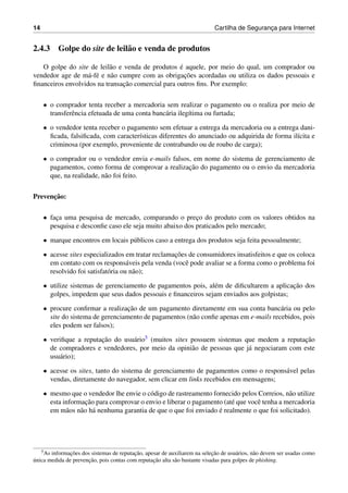 14 Cartilha de Seguranc¸a para Internet
2.4.3 Golpe do site de leil˜ao e venda de produtos
O golpe do site de leil˜ao e venda de produtos ´e aquele, por meio do qual, um comprador ou
vendedor age de m´a-f´e e n˜ao cumpre com as obrigac¸˜oes acordadas ou utiliza os dados pessoais e
ﬁnanceiros envolvidos na transac¸˜ao comercial para outros ﬁns. Por exemplo:
• o comprador tenta receber a mercadoria sem realizar o pagamento ou o realiza por meio de
transferˆencia efetuada de uma conta banc´aria ileg´ıtima ou furtada;
• o vendedor tenta receber o pagamento sem efetuar a entrega da mercadoria ou a entrega dani-
ﬁcada, falsiﬁcada, com caracter´ısticas diferentes do anunciado ou adquirida de forma il´ıcita e
criminosa (por exemplo, proveniente de contrabando ou de roubo de carga);
• o comprador ou o vendedor envia e-mails falsos, em nome do sistema de gerenciamento de
pagamentos, como forma de comprovar a realizac¸˜ao do pagamento ou o envio da mercadoria
que, na realidade, n˜ao foi feito.
Prevenc¸˜ao:
• fac¸a uma pesquisa de mercado, comparando o prec¸o do produto com os valores obtidos na
pesquisa e desconﬁe caso ele seja muito abaixo dos praticados pelo mercado;
• marque encontros em locais p´ublicos caso a entrega dos produtos seja feita pessoalmente;
• acesse sites especializados em tratar reclamac¸˜oes de consumidores insatisfeitos e que os coloca
em contato com os respons´aveis pela venda (vocˆe pode avaliar se a forma como o problema foi
resolvido foi satisfat´oria ou n˜ao);
• utilize sistemas de gerenciamento de pagamentos pois, al´em de diﬁcultarem a aplicac¸˜ao dos
golpes, impedem que seus dados pessoais e ﬁnanceiros sejam enviados aos golpistas;
• procure conﬁrmar a realizac¸˜ao de um pagamento diretamente em sua conta banc´aria ou pelo
site do sistema de gerenciamento de pagamentos (n˜ao conﬁe apenas em e-mails recebidos, pois
eles podem ser falsos);
• veriﬁque a reputac¸˜ao do usu´ario5 (muitos sites possuem sistemas que medem a reputac¸˜ao
de compradores e vendedores, por meio da opini˜ao de pessoas que j´a negociaram com este
usu´ario);
• acesse os sites, tanto do sistema de gerenciamento de pagamentos como o respons´avel pelas
vendas, diretamente do navegador, sem clicar em links recebidos em mensagens;
• mesmo que o vendedor lhe envie o c´odigo de rastreamento fornecido pelos Correios, n˜ao utilize
esta informac¸˜ao para comprovar o envio e liberar o pagamento (at´e que vocˆe tenha a mercadoria
em m˜aos n˜ao h´a nenhuma garantia de que o que foi enviado ´e realmente o que foi solicitado).
5As informac¸˜oes dos sistemas de reputac¸˜ao, apesar de auxiliarem na selec¸˜ao de usu´arios, n˜ao devem ser usadas como
´unica medida de prevenc¸˜ao, pois contas com reputac¸˜ao alta s˜ao bastante visadas para golpes de phishing.
 