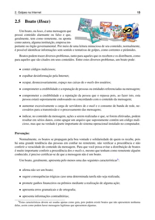 2. Golpes na Internet 15
2.5 Boato (Hoax)
Um boato, ou hoax, ´e uma mensagem que
possui conte´udo alarmante ou falso e que,
geralmente, tem como remetente, ou aponta
como autora, alguma instituic¸˜ao, empresa im-
portante ou ´org˜ao governamental. Por meio de uma leitura minuciosa de seu conte´udo, normalmente,
´e poss´ıvel identiﬁcar informac¸˜oes sem sentido e tentativas de golpes, como correntes e pirˆamides.
Boatos podem trazer diversos problemas, tanto para aqueles que os recebem e os distribuem, como
para aqueles que s˜ao citados em seus conte´udos. Entre estes diversos problemas, um boato pode:
• conter c´odigos maliciosos;
• espalhar desinformac¸˜ao pela Internet;
• ocupar, desnecessariamente, espac¸o nas caixas de e-mails dos usu´arios;
• comprometer a credibilidade e a reputac¸˜ao de pessoas ou entidades referenciadas na mensagem;
• comprometer a credibilidade e a reputac¸˜ao da pessoa que o repassa pois, ao fazer isto, esta
pessoa estar´a supostamente endossando ou concordando com o conte´udo da mensagem;
• aumentar excessivamente a carga de servidores de e-mail e o consumo de banda de rede, ne-
cess´arios para a transmiss˜ao e o processamento das mensagens;
• indicar, no conte´udo da mensagem, ac¸˜oes a serem realizadas e que, se forem efetivadas, podem
resultar em s´erios danos, como apagar um arquivo que supostamente cont´em um c´odigo mali-
cioso, mas que na verdade ´e parte importante do sistema operacional instalado no computador.
Prevenc¸˜ao:
Normalmente, os boatos se propagam pela boa vontade e solidariedade de quem os recebe, pois
h´a uma grande tendˆencia das pessoas em conﬁar no remetente, n˜ao veriﬁcar a procedˆencia e n˜ao
conferir a veracidade do conte´udo da mensagem. Para que vocˆe possa evitar a distribuic¸˜ao de boatos
´e muito importante conferir a procedˆencia dos e-mails e, mesmo que tenham como remetente algu´em
conhecido, ´e preciso certiﬁcar-se de que a mensagem n˜ao ´e um boato.
Um boato, geralmente, apresenta pelo menos uma das seguintes caracter´ısticas6:
• aﬁrma n˜ao ser um boato;
• sugere consequˆencias tr´agicas caso uma determinada tarefa n˜ao seja realizada;
• promete ganhos ﬁnanceiros ou prˆemios mediante a realizac¸˜ao de alguma ac¸˜ao;
• apresenta erros gramaticais e de ortograﬁa;
• apresenta informac¸˜oes contradit´orias;
6Estas caracter´ısticas devem ser usadas apenas como guia, pois podem existir boatos que n˜ao apresentem nenhuma
delas, assim como podem haver mensagens leg´ıtimas que apresentem algumas.
 