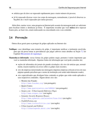 16 Cartilha de Seguranc¸a para Internet
• enfatiza que ele deve ser repassado rapidamente para o maior n´umero de pessoas;
• j´a foi repassado diversas vezes (no corpo da mensagem, normalmente, ´e poss´ıvel observar ca-
bec¸alhos de e-mails repassados por outras pessoas).
Al´em disto, muitas vezes, uma pesquisa na Internet pelo assunto da mensagem pode ser suﬁciente
para localizar relatos e den´uncias j´a feitas. ´E importante ressaltar que vocˆe nunca deve repassar
boatos pois, ao fazer isto, estar´a endossando ou concordando com o seu conte´udo.
2.6 Prevenc¸˜ao
Outras dicas gerais para se proteger de golpes aplicados na Internet s˜ao:
Notiﬁque: caso identiﬁque uma tentativa de golpe, ´e importante notiﬁcar a instituic¸˜ao envolvida,
para que ela possa tomar as providˆencias que julgar cab´ıveis (mais detalhes na Sec¸˜ao 7.2 do
Cap´ıtulo Mecanismos de seguranc¸a).
Mantenha-se informado: novas formas de golpes podem surgir, portanto ´e muito importante que
vocˆe se mantenha informado. Algumas fontes de informac¸˜ao que vocˆe pode consultar s˜ao:
• sec¸˜oes de inform´atica de jornais de grande circulac¸˜ao e de sites de not´ıcias que, normal-
mente, trazem mat´erias ou avisos sobre os golpes mais recentes;
• sites de empresas mencionadas nas mensagens (algumas empresas colocam avisos em suas
p´aginas quando percebem que o nome da instituic¸˜ao est´a sendo indevidamente usado);
• sites especializados que divulgam listas contendo os golpes que est˜ao sendo aplicados e
seus respectivos conte´udos. Alguns destes sites s˜ao:
– Monitor das Fraudes
http://www.fraudes.org/ (em portuguˆes)
– Quatro Cantos
http://www.quatrocantos.com/LENDAS/ (em portuguˆes)
– Snopes.com - Urban Legends Reference Pages
http://www.snopes.com/ (em inglˆes)
– Symantec Security Response Hoaxes
http://www.symantec.com/avcenter/hoax.html (em inglˆes)
– TruthOrFiction.com
http://www.truthorfiction.com/ (em inglˆes)
– Urban Legends and Folklore
http://urbanlegends.about.com/ (em inglˆes)
 