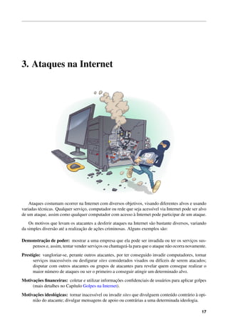 3. Ataques na Internet
Ataques costumam ocorrer na Internet com diversos objetivos, visando diferentes alvos e usando
variadas t´ecnicas. Qualquer servic¸o, computador ou rede que seja acess´ıvel via Internet pode ser alvo
de um ataque, assim como qualquer computador com acesso `a Internet pode participar de um ataque.
Os motivos que levam os atacantes a desferir ataques na Internet s˜ao bastante diversos, variando
da simples divers˜ao at´e a realizac¸˜ao de ac¸˜oes criminosas. Alguns exemplos s˜ao:
Demonstrac¸˜ao de poder: mostrar a uma empresa que ela pode ser invadida ou ter os servic¸os sus-
pensos e, assim, tentar vender servic¸os ou chantage´a-la para que o ataque n˜ao ocorra novamente.
Prest´ıgio: vangloriar-se, perante outros atacantes, por ter conseguido invadir computadores, tornar
servic¸os inacess´ıveis ou desﬁgurar sites considerados visados ou dif´ıceis de serem atacados;
disputar com outros atacantes ou grupos de atacantes para revelar quem consegue realizar o
maior n´umero de ataques ou ser o primeiro a conseguir atingir um determinado alvo.
Motivac¸˜oes ﬁnanceiras: coletar e utilizar informac¸˜oes conﬁdenciais de usu´arios para aplicar golpes
(mais detalhes no Cap´ıtulo Golpes na Internet).
Motivac¸˜oes ideol´ogicas: tornar inacess´ıvel ou invadir sites que divulguem conte´udo contr´ario `a opi-
ni˜ao do atacante; divulgar mensagens de apoio ou contr´arias a uma determinada ideologia.
17
 