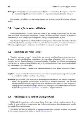 18 Cartilha de Seguranc¸a para Internet
Motivac¸˜oes comerciais: tornar inacess´ıvel ou invadir sites e computadores de empresas concorren-
tes, para tentar impedir o acesso dos clientes ou comprometer a reputac¸˜ao destas empresas.
Para alcanc¸ar estes objetivos os atacantes costumam usar t´ecnicas, como as descritas nas pr´oximas
sec¸˜oes.
3.1 Explorac¸˜ao de vulnerabilidades
Uma vulnerabilidade ´e deﬁnida como uma condic¸˜ao que, quando explorada por um atacante,
pode resultar em uma violac¸˜ao de seguranc¸a. Exemplos de vulnerabilidades s˜ao falhas no projeto, na
implementac¸˜ao ou na conﬁgurac¸˜ao de programas, servic¸os ou equipamentos de rede.
Um ataque de explorac¸˜ao de vulnerabilidades ocorre quando um atacante, utilizando-se de uma
vulnerabilidade, tenta executar ac¸˜oes maliciosas, como invadir um sistema, acessar informac¸˜oes con-
ﬁdenciais, disparar ataques contra outros computadores ou tornar um servic¸o inacess´ıvel.
3.2 Varredura em redes (Scan)
Varredura em redes, ou scan1, ´e uma t´ecnica que consiste em efetuar buscas minuciosas em re-
des, com o objetivo de identiﬁcar computadores ativos e coletar informac¸˜oes sobre eles como, por
exemplo, servic¸os disponibilizados e programas instalados. Com base nas informac¸˜oes coletadas ´e
poss´ıvel associar poss´ıveis vulnerabilidades aos servic¸os disponibilizados e aos programas instalados
nos computadores ativos detectados.
A varredura em redes e a explorac¸˜ao de vulnerabilidades associadas podem ser usadas de forma:
Leg´ıtima: por pessoas devidamente autorizadas, para veriﬁcar a seguranc¸a de computadores e redes
e, assim, tomar medidas corretivas e preventivas.
Maliciosa: por atacantes, para explorar as vulnerabilidades encontradas nos servic¸os disponibili-
zados e nos programas instalados para a execuc¸˜ao de atividades maliciosas. Os atacantes
tamb´em podem utilizar os computadores ativos detectados como potenciais alvos no processo
de propagac¸˜ao autom´atica de c´odigos maliciosos e em ataques de forc¸a bruta (mais detalhes no
Cap´ıtulo C´odigos maliciosos (Malware) e na Sec¸˜ao 3.5, respectivamente).
3.3 Falsiﬁcac¸˜ao de e-mail (E-mail spooﬁng)
Falsiﬁcac¸˜ao de e-mail, ou e-mail spooﬁng, ´e uma t´ecnica que consiste em alterar campos do ca-
bec¸alho de um e-mail, de forma a aparentar que ele foi enviado de uma determinada origem quando,
na verdade, foi enviado de outra.
1N˜ao confunda scan com scam. Scams, com “m”, s˜ao esquemas para enganar um usu´ario, geralmente, com ﬁnalidade
de obter vantagens ﬁnanceiras (mais detalhes no Cap´ıtulo Golpes na Internet).
 