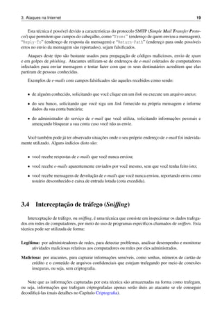 3. Ataques na Internet 19
Esta t´ecnica ´e poss´ıvel devido a caracter´ısticas do protocolo SMTP (Simple Mail Transfer Proto-
col) que permitem que campos do cabec¸alho, como “From:” (enderec¸o de quem enviou a mensagem),
“Reply-To” (enderec¸o de resposta da mensagem) e “Return-Path” (enderec¸o para onde poss´ıveis
erros no envio da mensagem s˜ao reportados), sejam falsiﬁcados.
Ataques deste tipo s˜ao bastante usados para propagac¸˜ao de c´odigos maliciosos, envio de spam
e em golpes de phishing. Atacantes utilizam-se de enderec¸os de e-mail coletados de computadores
infectados para enviar mensagens e tentar fazer com que os seus destinat´arios acreditem que elas
partiram de pessoas conhecidas.
Exemplos de e-mails com campos falsiﬁcados s˜ao aqueles recebidos como sendo:
• de algu´em conhecido, solicitando que vocˆe clique em um link ou execute um arquivo anexo;
• do seu banco, solicitando que vocˆe siga um link fornecido na pr´opria mensagem e informe
dados da sua conta banc´aria;
• do administrador do servic¸o de e-mail que vocˆe utiliza, solicitando informac¸˜oes pessoais e
ameac¸ando bloquear a sua conta caso vocˆe n˜ao as envie.
Vocˆe tamb´em pode j´a ter observado situac¸˜oes onde o seu pr´oprio enderec¸o de e-mail foi indevida-
mente utilizado. Alguns ind´ıcios disto s˜ao:
• vocˆe recebe respostas de e-mails que vocˆe nunca enviou;
• vocˆe recebe e-mails aparentemente enviados por vocˆe mesmo, sem que vocˆe tenha feito isto;
• vocˆe recebe mensagens de devoluc¸˜ao de e-mails que vocˆe nunca enviou, reportando erros como
usu´ario desconhecido e caixa de entrada lotada (cota excedida).
3.4 Interceptac¸˜ao de tr´afego (Snifﬁng)
Interceptac¸˜ao de tr´afego, ou snifﬁng, ´e uma t´ecnica que consiste em inspecionar os dados trafega-
dos em redes de computadores, por meio do uso de programas espec´ıﬁcos chamados de sniffers. Esta
t´ecnica pode ser utilizada de forma:
Leg´ıtima: por administradores de redes, para detectar problemas, analisar desempenho e monitorar
atividades maliciosas relativas aos computadores ou redes por eles administrados.
Maliciosa: por atacantes, para capturar informac¸˜oes sens´ıveis, como senhas, n´umeros de cart˜ao de
cr´edito e o conte´udo de arquivos conﬁdenciais que estejam trafegando por meio de conex˜oes
inseguras, ou seja, sem criptograﬁa.
Note que as informac¸˜oes capturadas por esta t´ecnica s˜ao armazenadas na forma como trafegam,
ou seja, informac¸˜oes que trafegam criptografadas apenas ser˜ao ´uteis ao atacante se ele conseguir
decodiﬁc´a-las (mais detalhes no Cap´ıtulo Criptograﬁa).
 