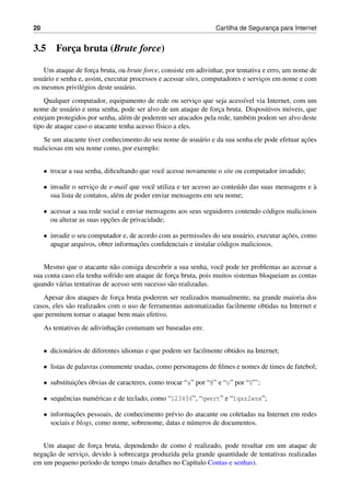 20 Cartilha de Seguranc¸a para Internet
3.5 Forc¸a bruta (Brute force)
Um ataque de forc¸a bruta, ou brute force, consiste em adivinhar, por tentativa e erro, um nome de
usu´ario e senha e, assim, executar processos e acessar sites, computadores e servic¸os em nome e com
os mesmos privil´egios deste usu´ario.
Qualquer computador, equipamento de rede ou servic¸o que seja acess´ıvel via Internet, com um
nome de usu´ario e uma senha, pode ser alvo de um ataque de forc¸a bruta. Dispositivos m´oveis, que
estejam protegidos por senha, al´em de poderem ser atacados pela rede, tamb´em podem ser alvo deste
tipo de ataque caso o atacante tenha acesso f´ısico a eles.
Se um atacante tiver conhecimento do seu nome de usu´ario e da sua senha ele pode efetuar ac¸˜oes
maliciosas em seu nome como, por exemplo:
• trocar a sua senha, diﬁcultando que vocˆe acesse novamente o site ou computador invadido;
• invadir o servic¸o de e-mail que vocˆe utiliza e ter acesso ao conte´udo das suas mensagens e `a
sua lista de contatos, al´em de poder enviar mensagens em seu nome;
• acessar a sua rede social e enviar mensagens aos seus seguidores contendo c´odigos maliciosos
ou alterar as suas opc¸˜oes de privacidade;
• invadir o seu computador e, de acordo com as permiss˜oes do seu usu´ario, executar ac¸˜oes, como
apagar arquivos, obter informac¸˜oes conﬁdenciais e instalar c´odigos maliciosos.
Mesmo que o atacante n˜ao consiga descobrir a sua senha, vocˆe pode ter problemas ao acessar a
sua conta caso ela tenha sofrido um ataque de forc¸a bruta, pois muitos sistemas bloqueiam as contas
quando v´arias tentativas de acesso sem sucesso s˜ao realizadas.
Apesar dos ataques de forc¸a bruta poderem ser realizados manualmente, na grande maioria dos
casos, eles s˜ao realizados com o uso de ferramentas automatizadas facilmente obtidas na Internet e
que permitem tornar o ataque bem mais efetivo.
As tentativas de adivinhac¸˜ao costumam ser baseadas em:
• dicion´arios de diferentes idiomas e que podem ser facilmente obtidos na Internet;
• listas de palavras comumente usadas, como personagens de ﬁlmes e nomes de times de futebol;
• substituic¸˜oes ´obvias de caracteres, como trocar “a” por “@” e “o” por “0”’;
• sequˆencias num´ericas e de teclado, como “123456”, “qwert” e “1qaz2wsx”;
• informac¸˜oes pessoais, de conhecimento pr´evio do atacante ou coletadas na Internet em redes
sociais e blogs, como nome, sobrenome, datas e n´umeros de documentos.
Um ataque de forc¸a bruta, dependendo de como ´e realizado, pode resultar em um ataque de
negac¸˜ao de servic¸o, devido `a sobrecarga produzida pela grande quantidade de tentativas realizadas
em um pequeno per´ıodo de tempo (mais detalhes no Cap´ıtulo Contas e senhas).
 