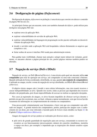 3. Ataques na Internet 21
3.6 Desﬁgurac¸˜ao de p´agina (Defacement)
Desﬁgurac¸˜ao de p´agina, defacement ou pichac¸˜ao, ´e uma t´ecnica que consiste em alterar o conte´udo
da p´agina Web de um site.
As principais formas que um atacante, neste caso tamb´em chamado de defacer, pode utilizar para
desﬁgurar uma p´agina Web s˜ao:
• explorar erros da aplicac¸˜ao Web;
• explorar vulnerabilidades do servidor de aplicac¸˜ao Web;
• explorar vulnerabilidades da linguagem de programac¸˜ao ou dos pacotes utilizados no desenvol-
vimento da aplicac¸˜ao Web;
• invadir o servidor onde a aplicac¸˜ao Web est´a hospedada e alterar diretamente os arquivos que
comp˜oem o site;
• furtar senhas de acesso `a interface Web usada para administrac¸˜ao remota.
Para ganhar mais visibilidade, chamar mais atenc¸˜ao e atingir maior n´umero de visitantes, geral-
mente, os atacantes alteram a p´agina principal do site, por´em p´aginas internas tamb´em podem ser
alteradas.
3.7 Negac¸˜ao de servic¸o (DoS e DDoS)
Negac¸˜ao de servic¸o, ou DoS (Denial of Service), ´e uma t´ecnica pela qual um atacante utiliza um
computador para tirar de operac¸˜ao um servic¸o, um computador ou uma rede conectada `a Internet.
Quando utilizada de forma coordenada e distribu´ıda, ou seja, quando um conjunto de computadores
´e utilizado no ataque, recebe o nome de negac¸˜ao de servic¸o distribu´ıdo, ou DDoS (Distributed Denial
of Service).
O objetivo destes ataques n˜ao ´e invadir e nem coletar informac¸˜oes, mas sim exaurir recursos e
causar indisponibilidades ao alvo. Quando isto ocorre, todas as pessoas que dependem dos recursos
afetados s˜ao prejudicadas, pois ﬁcam impossibilitadas de acessar ou realizar as operac¸˜oes desejadas.
Nos casos j´a registrados de ataques, os alvos ﬁcaram impedidos de oferecer servic¸os durante o
per´ıodo em que eles ocorreram, mas, ao ﬁnal, voltaram a operar normalmente, sem que tivesse havido
vazamento de informac¸˜oes ou comprometimento de sistemas ou computadores.
Uma pessoa pode voluntariamente usar ferramentas e fazer com que seu computador seja utili-
zado em ataques. A grande maioria dos computadores, por´em, participa dos ataques sem o conhe-
cimento de seu dono, por estar infectado e fazendo parte de botnets (mais detalhes na Sec¸˜ao 4.3 do
Cap´ıtulo C´odigos maliciosos (Malware)).
Ataques de negac¸˜ao de servic¸o podem ser realizados por diversos meios, como:
• pelo envio de grande quantidade de requisic¸˜oes para um servic¸o, consumindo os recursos ne-
cess´arios ao seu funcionamento (processamento, n´umero de conex˜oes simultˆaneas, mem´oria
e espac¸o em disco, por exemplo) e impedindo que as requisic¸˜oes dos demais usu´arios sejam
atendidas;
 