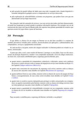 22 Cartilha de Seguranc¸a para Internet
• pela gerac¸˜ao de grande tr´afego de dados para uma rede, ocupando toda a banda dispon´ıvel e
tornando indispon´ıvel qualquer acesso a computadores ou servic¸os desta rede;
• pela explorac¸˜ao de vulnerabilidades existentes em programas, que podem fazer com que um
determinado servic¸o ﬁque inacess´ıvel.
Nas situac¸˜oes onde h´a saturac¸˜ao de recursos, caso um servic¸o n˜ao tenha sido bem dimensionado,
ele pode ﬁcar inoperante ao tentar atender as pr´oprias solicitac¸˜oes leg´ıtimas. Por exemplo, um site de
transmiss˜ao dos jogos da Copa de Mundo pode n˜ao suportar uma grande quantidade de usu´arios que
queiram assistir aos jogos ﬁnais e parar de funcionar.
3.8 Prevenc¸˜ao
O que deﬁne as chances de um ataque na Internet ser ou n˜ao bem sucedido ´e o conjunto de
medidas preventivas tomadas pelos usu´arios, desenvolvedores de aplicac¸˜oes e administradores dos
computadores, servic¸os e equipamentos envolvidos.
Se cada um ﬁzer a sua parte, muitos dos ataques realizados via Internet podem ser evitados ou, ao
menos, minimizados.
A parte que cabe a vocˆe, como usu´ario da Internet, ´e proteger os seus dados, fazer uso dos meca-
nismos de protec¸˜ao dispon´ıveis e manter o seu computador atualizado e livre de c´odigos maliciosos.
Ao fazer isto, vocˆe estar´a contribuindo para a seguranc¸a geral da Internet, pois:
• quanto menor a quantidade de computadores vulner´aveis e infectados, menor ser´a a potˆencia
das botnets e menos eﬁcazes ser˜ao os ataques de negac¸˜ao de servic¸o (mais detalhes na Sec¸˜ao 4.3,
do Cap´ıtulo C´odigos maliciosos (Malware));
• quanto mais consciente dos mecanismos de seguranc¸a vocˆe estiver, menores ser˜ao as chances
de sucesso dos atacantes (mais detalhes no Cap´ıtulo Mecanismos de seguranc¸a);
• quanto melhores forem as suas senhas, menores ser˜ao as chances de sucesso de ataques de forc¸a
bruta e, consequentemente, de suas contas serem invadidas (mais detalhes no Cap´ıtulo Contas
e senhas);
• quanto mais os usu´arios usarem criptograﬁa para proteger os dados armazenados nos computa-
dores ou aqueles transmitidos pela Internet, menores ser˜ao as chances de tr´afego em texto claro
ser interceptado por atacantes (mais detalhes no Cap´ıtulo Criptograﬁa);
• quanto menor a quantidade de vulnerabilidades existentes em seu computador, menores ser˜ao
as chances de ele ser invadido ou infectado (mais detalhes no Cap´ıtulo Seguranc¸a de computa-
dores).
Fac¸a sua parte e contribua para a seguranc¸a da Internet, incluindo a sua pr´opria!
 