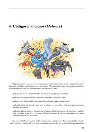 4. C´odigos maliciosos (Malware)
C´odigos maliciosos (malware) s˜ao programas especiﬁcamente desenvolvidos para executar ac¸˜oes
danosas e atividades maliciosas em um computador. Algumas das diversas formas como os c´odigos
maliciosos podem infectar ou comprometer um computador s˜ao:
• pela explorac¸˜ao de vulnerabilidades existentes nos programas instalados;
• pela auto-execuc¸˜ao de m´ıdias remov´ıveis infectadas, como pen-drives;
• pelo acesso a p´aginas Web maliciosas, utilizando navegadores vulner´aveis;
• pela ac¸˜ao direta de atacantes que, ap´os invadirem o computador, incluem arquivos contendo
c´odigos maliciosos;
• pela execuc¸˜ao de arquivos previamente infectados, obtidos em anexos de mensagens eletrˆoni-
cas, via m´ıdias remov´ıveis, em p´aginas Web ou diretamente de outros computadores (atrav´es do
compartilhamento de recursos).
Uma vez instalados, os c´odigos maliciosos passam a ter acesso aos dados armazenados no com-
putador e podem executar ac¸˜oes em nome dos usu´arios, de acordo com as permiss˜oes de cada usu´ario.
23
 