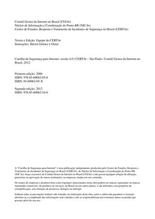 Comitˆe Gestor da Internet no Brasil (CGI.br)
N´ucleo de Informac¸˜ao e Coordenac¸˜ao do Ponto BR (NIC.br)
Centro de Estudos, Resposta e Tratamento de Incidentes de Seguranc¸a no Brasil (CERT.br)
Textos e Edic¸˜ao: Equipe do CERT.br
Ilustrac¸˜oes: H´ector G´omez e Osnei
Cartilha de Seguranc¸a para Internet, vers˜ao 4.0 / CERT.br – S˜ao Paulo: Comitˆe Gestor da Internet no
Brasil, 2012.
Primeira edic¸˜ao: 2006
ISBN: 978-85-60062-05-8
ISBN: 85-60062-05-X
Segunda edic¸˜ao: 2012
ISBN: 978-85-60062-54-6
A “Cartilha de Seguranc¸a para Internet” ´e uma publicac¸˜ao independente, produzida pelo Centro de Estudos, Resposta e
Tratamento de Incidentes de Seguranc¸a no Brasil (CERT.br), do N´ucleo de Informac¸˜ao e Coordenac¸˜ao do Ponto BR
(NIC.br), brac¸o executivo do Comitˆe Gestor da Internet no Brasil (CGI.br) e n˜ao possui qualquer relac¸˜ao de aﬁliac¸˜ao,
patroc´ınio ou aprovac¸˜ao de outras instituic¸˜oes ou empresas citadas em seu conte´udo.
Os nomes de empresas e produtos bem como logotipos mencionados nesta obra podem ser marcas registradas ou marcas
registradas comerciais, de produtos ou servic¸os, no Brasil ou em outros pa´ıses, e s˜ao utilizados com prop´osito de
exempliﬁcac¸˜ao, sem intenc¸˜ao de promover, denegrir ou infringir.
Embora todas as precauc¸˜oes tenham sido tomadas na elaborac¸˜ao desta obra, autor e editor n˜ao garantem a correc¸˜ao
absoluta ou a completude das informac¸˜oes nela contidas e n˜ao se responsabilizam por eventuais danos ou perdas que
possam advir do seu uso.
 