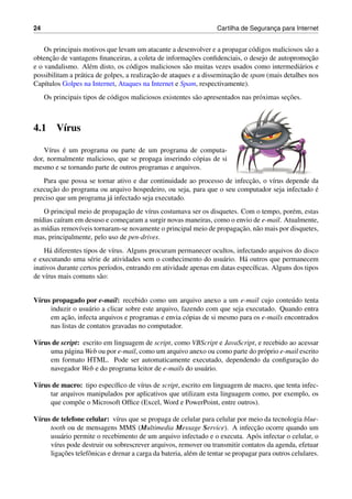 24 Cartilha de Seguranc¸a para Internet
Os principais motivos que levam um atacante a desenvolver e a propagar c´odigos maliciosos s˜ao a
obtenc¸˜ao de vantagens ﬁnanceiras, a coleta de informac¸˜oes conﬁdenciais, o desejo de autopromoc¸˜ao
e o vandalismo. Al´em disto, os c´odigos maliciosos s˜ao muitas vezes usados como intermedi´arios e
possibilitam a pr´atica de golpes, a realizac¸˜ao de ataques e a disseminac¸˜ao de spam (mais detalhes nos
Cap´ıtulos Golpes na Internet, Ataques na Internet e Spam, respectivamente).
Os principais tipos de c´odigos maliciosos existentes s˜ao apresentados nas pr´oximas sec¸˜oes.
4.1 V´ırus
V´ırus ´e um programa ou parte de um programa de computa-
dor, normalmente malicioso, que se propaga inserindo c´opias de si
mesmo e se tornando parte de outros programas e arquivos.
Para que possa se tornar ativo e dar continuidade ao processo de infecc¸˜ao, o v´ırus depende da
execuc¸˜ao do programa ou arquivo hospedeiro, ou seja, para que o seu computador seja infectado ´e
preciso que um programa j´a infectado seja executado.
O principal meio de propagac¸˜ao de v´ırus costumava ser os disquetes. Com o tempo, por´em, estas
m´ıdias ca´ıram em desuso e comec¸aram a surgir novas maneiras, como o envio de e-mail. Atualmente,
as m´ıdias remov´ıveis tornaram-se novamente o principal meio de propagac¸˜ao, n˜ao mais por disquetes,
mas, principalmente, pelo uso de pen-drives.
H´a diferentes tipos de v´ırus. Alguns procuram permanecer ocultos, infectando arquivos do disco
e executando uma s´erie de atividades sem o conhecimento do usu´ario. H´a outros que permanecem
inativos durante certos per´ıodos, entrando em atividade apenas em datas espec´ıﬁcas. Alguns dos tipos
de v´ırus mais comuns s˜ao:
V´ırus propagado por e-mail: recebido como um arquivo anexo a um e-mail cujo conte´udo tenta
induzir o usu´ario a clicar sobre este arquivo, fazendo com que seja executado. Quando entra
em ac¸˜ao, infecta arquivos e programas e envia c´opias de si mesmo para os e-mails encontrados
nas listas de contatos gravadas no computador.
V´ırus de script: escrito em linguagem de script, como VBScript e JavaScript, e recebido ao acessar
uma p´agina Web ou por e-mail, como um arquivo anexo ou como parte do pr´oprio e-mail escrito
em formato HTML. Pode ser automaticamente executado, dependendo da conﬁgurac¸˜ao do
navegador Web e do programa leitor de e-mails do usu´ario.
V´ırus de macro: tipo espec´ıﬁco de v´ırus de script, escrito em linguagem de macro, que tenta infec-
tar arquivos manipulados por aplicativos que utilizam esta linguagem como, por exemplo, os
que comp˜oe o Microsoft Ofﬁce (Excel, Word e PowerPoint, entre outros).
V´ırus de telefone celular: v´ırus que se propaga de celular para celular por meio da tecnologia blue-
tooth ou de mensagens MMS (Multimedia Message Service). A infecc¸˜ao ocorre quando um
usu´ario permite o recebimento de um arquivo infectado e o executa. Ap´os infectar o celular, o
v´ırus pode destruir ou sobrescrever arquivos, remover ou transmitir contatos da agenda, efetuar
ligac¸˜oes telefˆonicas e drenar a carga da bateria, al´em de tentar se propagar para outros celulares.
 