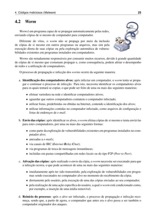 4. C´odigos maliciosos (Malware) 25
4.2 Worm
Worm ´e um programa capaz de se propagar automaticamente pelas redes,
enviando c´opias de si mesmo de computador para computador.
Diferente do v´ırus, o worm n˜ao se propaga por meio da inclus˜ao
de c´opias de si mesmo em outros programas ou arquivos, mas sim pela
execuc¸˜ao direta de suas c´opias ou pela explorac¸˜ao autom´atica de vulnera-
bilidades existentes em programas instalados em computadores.
Worms s˜ao notadamente respons´aveis por consumir muitos recursos, devido `a grande quantidade
de c´opias de si mesmo que costumam propagar e, como consequˆencia, podem afetar o desempenho
de redes e a utilizac¸˜ao de computadores.
O processo de propagac¸˜ao e infecc¸˜ao dos worms ocorre da seguinte maneira:
a. Identiﬁcac¸˜ao dos computadores alvos: ap´os infectar um computador, o worm tenta se propa-
gar e continuar o processo de infecc¸˜ao. Para isto, necessita identiﬁcar os computadores alvos
para os quais tentar´a se copiar, o que pode ser feito de uma ou mais das seguintes maneiras:
• efetuar varredura na rede e identiﬁcar computadores ativos;
• aguardar que outros computadores contatem o computador infectado;
• utilizar listas, predeﬁnidas ou obtidas na Internet, contendo a identiﬁcac¸˜ao dos alvos;
• utilizar informac¸˜oes contidas no computador infectado, como arquivos de conﬁgurac¸˜ao e
listas de enderec¸os de e-mail.
b. Envio das c´opias: ap´os identiﬁcar os alvos, o worm efetua c´opias de si mesmo e tenta envi´a-las
para estes computadores, por uma ou mais das seguintes formas:
• como parte da explorac¸˜ao de vulnerabilidades existentes em programas instalados no com-
putador alvo;
• anexadas a e-mails;
• via canais de IRC (Internet Relay Chat);
• via programas de troca de mensagens instantˆaneas;
• inclu´ıdas em pastas compartilhadas em redes locais ou do tipo P2P (Peer to Peer).
c. Ativac¸˜ao das c´opias: ap´os realizado o envio da c´opia, o worm necessita ser executado para que
a infecc¸˜ao ocorra, o que pode acontecer de uma ou mais das seguintes maneiras:
• imediatamente ap´os ter sido transmitido, pela explorac¸˜ao de vulnerabilidades em progra-
mas sendo executados no computador alvo no momento do recebimento da c´opia;
• diretamente pelo usu´ario, pela execuc¸˜ao de uma das c´opias enviadas ao seu computador;
• pela realizac¸˜ao de uma ac¸˜ao espec´ıﬁca do usu´ario, a qual o worm est´a condicionado como,
por exemplo, a inserc¸˜ao de uma m´ıdia remov´ıvel.
d. Rein´ıcio do processo: ap´os o alvo ser infectado, o processo de propagac¸˜ao e infecc¸˜ao reco-
mec¸a, sendo que, a partir de agora, o computador que antes era o alvo passa a ser tamb´em o
computador originador dos ataques.
 