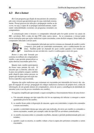 26 Cartilha de Seguranc¸a para Internet
4.3 Bot e botnet
Bot ´e um programa que disp˜oe de mecanismos de comunica-
c¸˜ao com o invasor que permitem que ele seja controlado remota-
mente. Possui processo de infecc¸˜ao e propagac¸˜ao similar ao do
worm, ou seja, ´e capaz de se propagar automaticamente, explo-
rando vulnerabilidades existentes em programas instalados em
computadores.
A comunicac¸˜ao entre o invasor e o computador infectado pelo bot pode ocorrer via canais de
IRC, servidores Web e redes do tipo P2P, entre outros meios. Ao se comunicar, o invasor pode
enviar instruc¸˜oes para que ac¸˜oes maliciosas sejam executadas, como desferir ataques, furtar dados do
computador infectado e enviar spam.
Um computador infectado por um bot costuma ser chamado de zumbi (zombie
computer), pois pode ser controlado remotamente, sem o conhecimento do seu
dono. Tamb´em pode ser chamado de spam zombie quando o bot instalado o
transforma em um servidor de e-mails e o utiliza para o envio de spam.
Botnet ´e uma rede formada por
centenas ou milhares de computadores
zumbis e que permite potencializar as
ac¸˜oes danosas executadas pelos bots.
Quanto mais zumbis participarem
da botnet mais potente ela ser´a. O
atacante que a controlar, al´em de us´a-
la para seus pr´oprios ataques, tamb´em
pode alug´a-la para outras pessoas ou
grupos que desejem que uma ac¸˜ao ma-
liciosa espec´ıﬁca seja executada.
Algumas das ac¸˜oes maliciosas que costumam ser executadas por interm´edio de botnets s˜ao: ata-
ques de negac¸˜ao de servic¸o, propagac¸˜ao de c´odigos maliciosos (inclusive do pr´oprio bot), coleta de
informac¸˜oes de um grande n´umero de computadores, envio de spam e camuﬂagem da identidade do
atacante (com o uso de proxies instalados nos zumbis).
O esquema simpliﬁcado apresentado a seguir exempliﬁca o funcionamento b´asico de uma botnet:
a. Um atacante propaga um tipo espec´ıﬁco de bot na esperanc¸a de infectar e conseguir a maior
quantidade poss´ıvel de zumbis;
b. os zumbis ﬁcam ent˜ao `a disposic¸˜ao do atacante, agora seu controlador, `a espera dos comandos
a serem executados;
c. quando o controlador deseja que uma ac¸˜ao seja realizada, ele envia aos zumbis os comandos a
serem executados, usando, por exemplo, redes do tipo P2P ou servidores centralizados;
d. os zumbis executam ent˜ao os comandos recebidos, durante o per´ıodo predeterminado pelo con-
trolador;
e. quando a ac¸˜ao se encerra, os zumbis voltam a ﬁcar `a espera dos pr´oximos comandos a serem
executados.
 